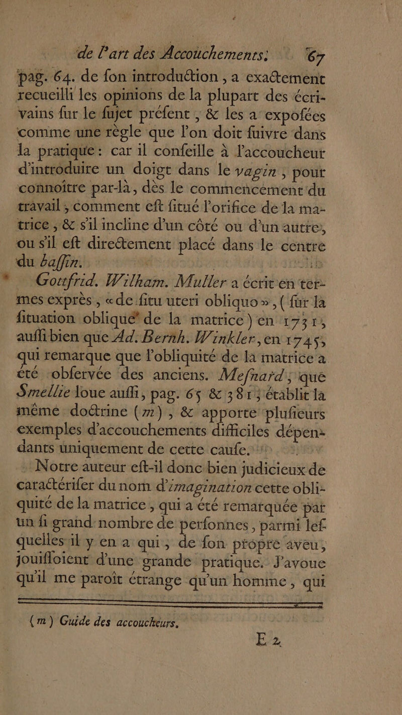 ‘&lt; de l'art des Accouchements! ‘67 pag. 64. de fon introduétion , a exatement recueilli les opinions de la plupart des écri- vains fur le fujet préfent , &amp; les a expofécs comme une règle que l’on doit fuivre dans la pratique: car 1l confeille à laccoucheur d'introduire un doigt dans le vagin , pour connoitre par-là, dès le commencement du travail ; comment eft fitué l’orifice de la ma- trice ; &amp; s'1l incline d’un côté où d’un autre, ou sil eft direétement placé dans le centre du 6affin. F4 Sd 0 Goufrid. Wilham. Muller à écrivren ter mes exprès , «defitu uteri obliquo» , ( für la fituation oblique de la matrice) en 1737, auflibien que Ad. Bernh. Winkler, en x 7AS; qui remarque que l’obliquité de la matrice a été -obfervée des anciens. Mefnard ; que Smellie Joue auf, pag. 65 &amp; 381; établit la même doétrine (#2) , &amp; apporte plufeurs exemples d'accouchements difficiles dépen: dants uniquement de cette caufe. + - Notre aureur eft-il donc:bien judicieux de _ caraétériler du nom d’/magination cette obli: quité de la matrice , qui a été remarquée pat ün fi grand nombre de perfonnes , parmi lef quelles’il y en à qui, de fon propre aveu, jouifloient d'une grande pratique. J'avoue qu'il me paroït étrange qu'un homme, qui (m) Guide des accoucheurs.