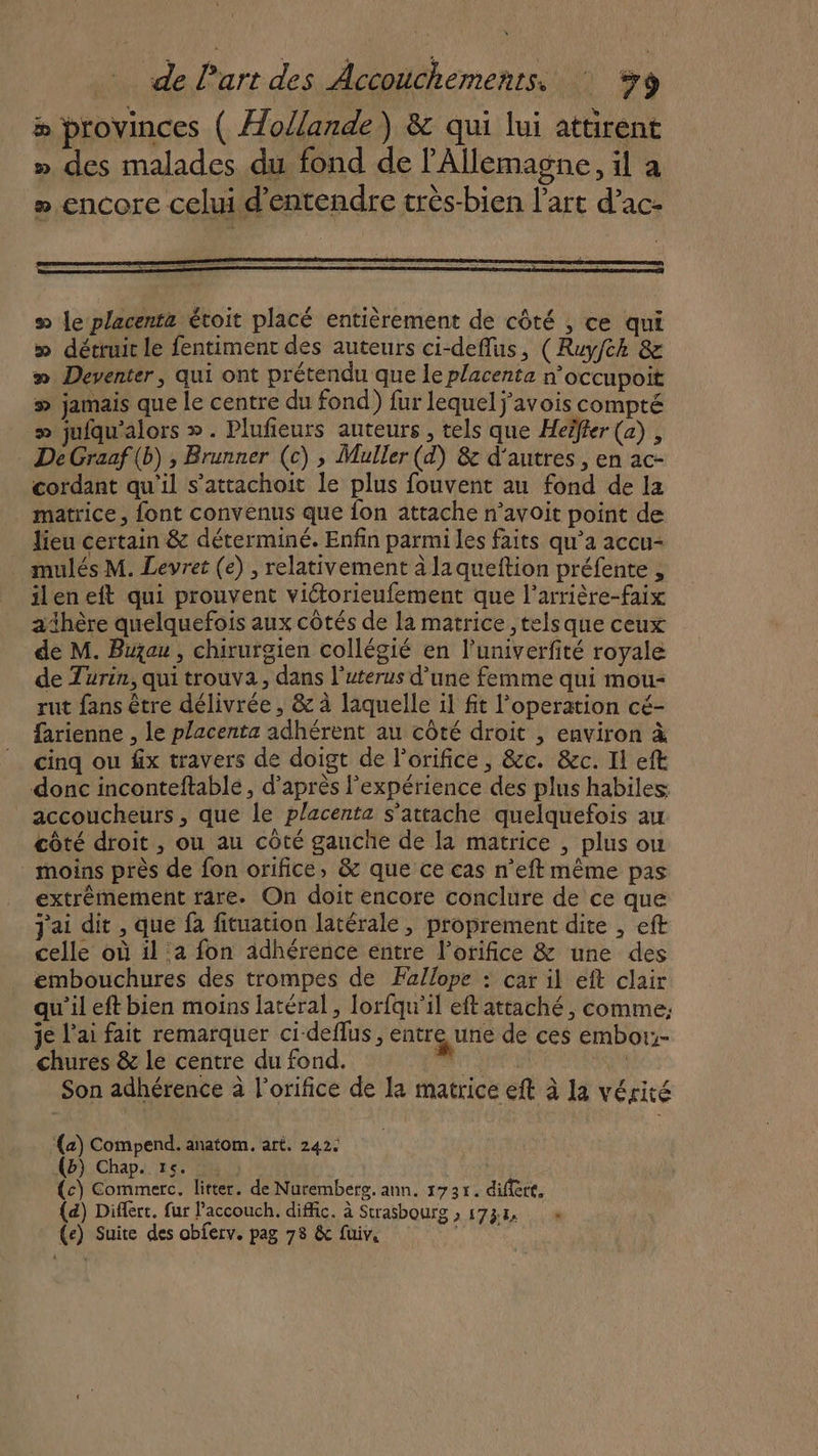 s le placenta étoit placé entièrement de côté , ce qui » détruit le fentiment des auteurs ci-deflus, (Ruyfch 8e » Deventer, qui ont prétendu que le placenta n’occupoit # jamais que le centre du fond) fur lequel j’avois compté » jufqu'alors ». Plufieurs auteurs , tels que Heëfter (a) , DeGraaf(b) , Brunner (c) , Muller (d) &amp; d’autres , en ac- cordant qu'il s’attachoit le plus fouvent au fond de la matrice, font convenus que fon attache n’avoit point de lieu certain &amp; déterminé. Enfin parmi les faits qu'a accu- mulés M. Levret (e) , relativement à laqueftion préfente , ileneft qui prouvent viétorieufement que l'arrière-faix adhère quelquefois aux côtés de la matrice ,telsque ceux de M. Buau , chirurgien collégié en l’univerfité royale de Turin, qui trouva, dans l’uterus d’une femme qui mou- rut fans être délivrée , &amp; à laquelle il fit l’operation cé- farienne , le placenta adhérent au côté droit , environ à cinq ou fx travers de doigt de l’orifice, &amp;c. &amp;c. Il eft donc inconteftable, d’après l'expérience des plus habiles accoucheurs, que le placenta s'attache quelquefois au côté droit , ou au côté gauche de la matrice , plus ou moins près de fon orifice, &amp; que ce cas n’eft même pas extrémement rare. On doit encore conclure de ce que j'ai dit , que fa fituation latérale, proprement dite , eft celle où il a fon adhérence entre l’orifice &amp; une des embouchures des trompes de Fallope : car il eft clair qu’il eft bien moins latéral, lorfqu'il eft attaché, comme: je l'ai fait remarquer ci-deflus , entre une de ces embor:- chures &amp; le centre du fond. . | Son adhérence à l’orifice de la matrice eft à la vérité (a) Compend. anatom. art. 242. (b) Chap. 15. (c) Commerc. litter. de Nuremberg. ann. 1735. difiert. (a) Diflert. fur l’accouch. diffic. à Strasbourg » 1738 (e) Suite des obferv. pag 78 &amp; füiv, is