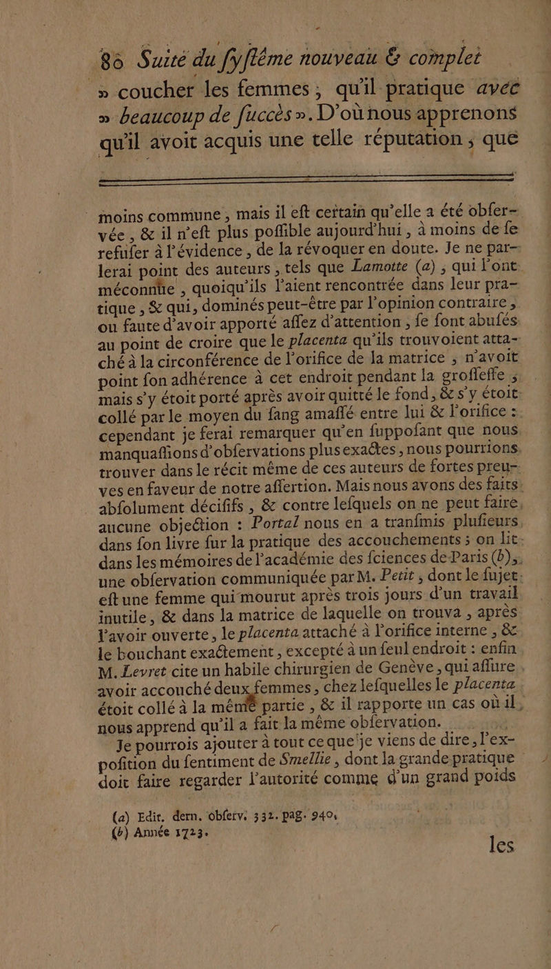 » coucher les femmes, qu'il pratique avet » beaucoup de fuccès ». D'où nous apprenons qu'il avoit acquis une telle réputation ; que h . … - c Le &gt; . © moins commune , mais il eft certain qu’elle a été obfer- vée , &amp; il n'eft plus poffible aujourd'hui, à moins de fe refufer à l'évidence, de la révoquer en doute. Je ne par- lerai point des auteurs , tels que Lamotte (a) , qui l'ont méconnle , quoiqu'ils l’aient rencontrée dans leur pra- tique , &amp; qui, dominés peut-être par l'opinion contraire , ou faute d’avoir apporté affez d’attention , fe font abufés au point de croire que le placenta qu’ils trouvoient atta- ché à la circonférence de l’orifice de la matrice ; n’avoit point fon adhérence à cet endroit pendant la grofleffe ; mais s’y étoit porté après avoir quitté le fond, &amp; sy étoit- collé par le moyen du fang amañlé entre lui &amp; lorifice :. cependant je ferai remarquer qu'en fuppofant que nous, manquaflions d'obfervations plusexactes , nous pourrions. trouver dans le récit même de ces auteurs de fortes preu- ves en faveur de notre affertion. Mais nous avons des faits abfolument décififs , &amp; contre lefquels on ne peut faire, aucune objection : Portal nous en a tranfmis plufieurs, dans fon livre fur la pratique des accouchements ; on lit. dans les mémoires de l'académie des fciences deParis (D), une obfervation communiquée par M. Petit ; dont le fujet: eftune femme qui mourut après trois jours d’un travail inutile, &amp; dans la matrice de laquelle on trouva ; après avoir ouverte, le placenta attaché à l’orifice interne , &amp; le bouchant exactement , excepté à un feul endroit : enfin M. Levret cite un habile chirurgien de Genève, quiaflure avoir accouché Se , chez lefquelles le placenta étoit collé à la mêmié partie , &amp; il rapporte un cas où il, nous apprend qu'il a fait la même obfervation. F Je pourrois ajouter à tout ce que‘je viens de dire, l'ex- pofition du fentiment de Smellie , dont la grande pratique | doit faire regarder l'autorité comme d'un grand poids (a) Edit. dern. obferv: 332. pag: 9404 {b) Année 1723. les