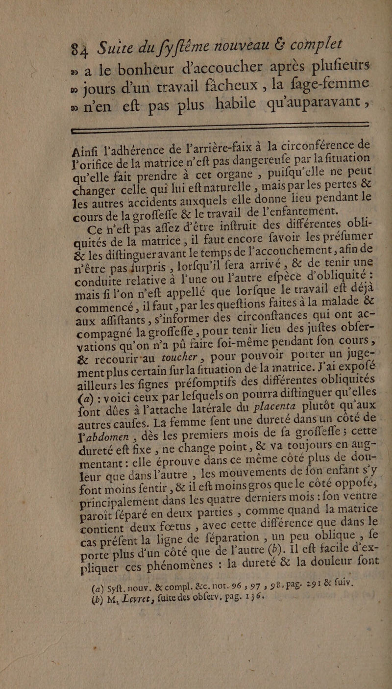 » a le bonheur d’accoucher après plufieurs » jours d'un travail fâcheux , la fage-femme »nen cft pas plus habile qu'auparavant , Ainfi l'adhérence de l’arrière-faix à la circonférence de l’orifice de la matrice n’eft pas dangereufe par la fituation qu’elle fait prendre à cet organe ; puifqu'elle ne peut changer celle qui lui eft naturelle , maispar les pertes &amp; les autres accidents auxquels elle donne lieu pendant le cours de la grofleffe &amp; le travail de l'enfantement. Ce n’eft pas affez d’être inftruit des différences obli- quités de la matrice, il faut encore favoir les préfumer &amp; les diftingueravant le temps de l'accouchement, afin de n'être pas (UE , lorfqu’il fera arrivé, &amp; de tenir une conduite relative à l’une ou l’autre efpèce d’obliquité : mais f Fon n’eft appellé que lorfque le travail eft déjà commencé , il faut, par les queftions faites à la malade &amp;z aux affiftants , s'informer des circonftances qui ont ac- compagné la groffeffe , pour tenir lieu des juftes obfer- vations qu'on na pü faire foi-même pendant fon cours, &amp; recourir-an toucher, pour pouvoir porter un juge- ment plus certain fur la fituation de la matrice. J'ai expofé ailleurs les fignes préfomptifs des différentes obliquités (a) : voici ceux par lefquels on pourra diftinguer qu'elles font d'es à l'attache latérale du placenta plutôt qu'aux autres caufes. La femme fent une dureté dans un côté de L'abdomen , dès les premiers mois de fa grofiefle ; cette dureté eft fixe , ne change point, &amp; va toujours en aug- mentant : elle éprouve dans ce même côté plus de dou- | leur que dans l’autre , les mouvements de fon enfant s'y . font moins fentir , &amp; ileft moinsgros quele côté oppofé, principalement dans les quatre derniers mois : fon ventre paroic féparé en deux parties , comme quand la matrice contient deux fœtus , avec CELLE différence que dâns le cas préfent la ligne de féparation , un peu oblique, fe porte plus d'un côté que de l’autre (b). Il eft facile d’ex- : pliquer ces phénomènes : la dureté &amp; a douleur font (a) Syft. nouv. &amp; compl. &amp;c. not. 96 ; 97 ; 08, pag. 291 &amp; fuiv.