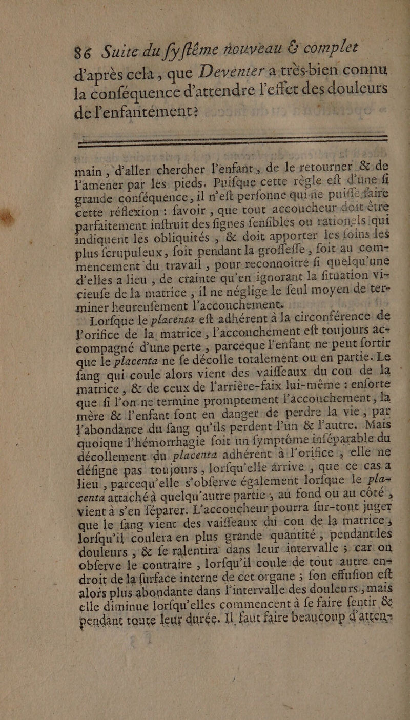 d'après cela, que Deventer à très-bien connu Ja conféquence d'attendre l'effet des douleurs de l'enfantément? | Ms ere main , d'aller chercher l'enfant, de Je retourner &amp;:de J'amener par les pieds. Puifque cette règle eft d'üne:fi grande conféquence , il n'eft perfonne quiñe puific faire cette réflexion: favoir , que tout accoucheur doit-être parfaitement inftruit des fignes fenfibles ou rationelsiqui indiquent les obliquités , &amp; doit apporter les {coins les plus fcrupuleux, foit pendant la groffefle, foit au com- mencement du travail , pour reconnoitre fi quelqu'une d'elles a lieu ; de ctainte qu’en ignorant la fituation vis cieufe de la matrice , il ne néglige le feul moyen de ter- miner heureufement l'accouchement. : Lorfque le placenta eft adhérent à la circonférence de Lorifice de la: matrice , l’acconchément eft tou jours ac . compagné d’une perte, parcèque F enfant ne peut fortir que le placenta ne fe décolle totalement ou en partie. Le fang qui coule alors vient des vaifleaux du cou de la : matrice , &amp; de ceux de l’arrière-faix lui-même : enforte que fi l’onne termine promptement accouchement, fa mère &amp; l'enfant font en danger de perdre la vie, par Fabondance du fang qu'ils perdent-J'un &amp; l’autre. Mais quoique l'hémorrhagie foit un fymptôme inféparable du décollement ‘du placenta adhérent à l'orifice:, “elle ne défigne pas toujours , lorfqu’elle ârrive , que ce cas a lieu , parcequ’elle s’obferve également lorfque le-pla- centa attaché quelqu’autre parties, au fond ou au côté ; vient à s’en féparer. L’accoucheur pourra fur-tout juger que le fang vienr des vaifleaux du cou de là matrice: lorfqu'il coulera en plus grande quantité ; pendantes douleurs ; &amp; fe ralentira dans leur intervalle ; car on obferve le contraire , lorfqu’il coule de tout autre en droit de la furface interne de cet organe ; fon effufion eft alors plus abondante dans l'intervalle des douleurs, mais elle diminue lorfqu'elles commencent à fe faire fentir &amp;