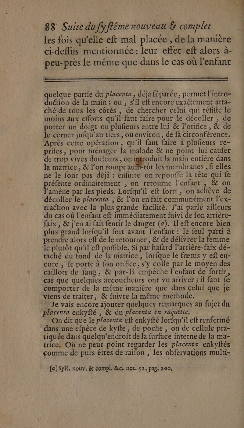 ci-deflus mentionnée : leur effet eft alors à- peu- près le même que dans le cas où Penfant quelque partie du placenta , déja féparée , permet l’intro- duétion de la main ; ou , s’il eft encore exaétement atta- ché de tous les côtés , de chercher celui qui réfifte le moins aux efforts qu'il'faut faire pour le décoller , de porter un doigt ou plufieurs entre lui &amp; l'orifice , &amp; de le cerner jufqu’au tiers, ou environ, de fa circonférence. ‘Après cette opération, qu'il faut faire à plufieurs re- prifes, pour ménager la malade &amp; ne point lui caufer de trop vives douleurs , on introduit la main entière dans la matrice, &amp; l’on roinpr aufh-tôt les membranes , fi elles préfente ordinairement , on retourne l'enfant , &amp; on l'amène par les pieds. Lorfqu'il eft forti, on achève de ‘décoller le placenta , &amp; V’on en fait communément l’ex- traction avec la plus grande facilité. J'ai parlé ailleurs du cas où l'enfant eft immédiatement fuivi de fon arrière- faix, &amp; j'en ai fait fentir le danger (a). Il eft encore bien pius grand lorfqu’il fort avant lenfant : le feul parti à prendre alors eft de le retourner, &amp; de délivrer la femme taché du fond de la matrice , lorfque le fœtus y eft en- core , fe porte à fon orifice, s’y colle par le moyen des ‘ caillots de fang, &amp; par-là empêche l'enfant de fortir, ‘cas que quelques accoucheurs ont vu arriver ; il faut fe viens de traiter, &amp; fuivre la même méthode. Je vais encore ajouter quelques remarques au fujet du placenta enkyfté , &amp; du placenta en raquette. On dit que le placenta eft enkyfté lorfau'il eft renfermé dans une efpèce de kyite, de poche, ou de cellule pra- tiquée dans quelqu’endroit de la furface interne de la ma- trice. On ne peut point regarder les placenta enkyftés comme de purs êtres de railon , les obfervations mulri- {a)Syft. nouv. &amp; compl. &amp;c. not. 2, pag. 200