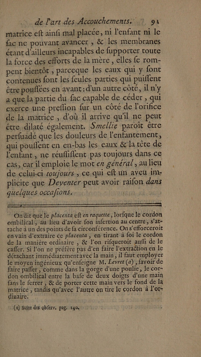 matrice eft ainfi mal placée, ni l'enfant ni le fac ne pouvant avancer , &amp; les membranes étant d’ailleurs incapables de fupporter toute la force des efforts de la mère, elles fe rom- pent bientôt , parceque les eaux qui y font contenues font les feules parties qui puiflent étre poufiées en avant: d’un autre côte, 1l n'y a quela partie du fac capable de céder , qui exerce une -preflion fur un côté de l’orifice de la matrice , d’où il arrive qu'il ne peut être .dilaté également. Smellie paroït être perfuadé que les douleurs de l'enfantement, qui pouffent en en-bas les eaux &amp; la tête de l'enfant, ne reufliflent pas toujours dans ce cas, car il emploie le mot en général, au lieu de celui-ci oujours , ce qui ef un aveu nr plicite que Deventer peut avoir raifon dans quelques occafions. | * Ondit que le placenta eft en raquette, lorfque le cordon ombilical!, au lieu d’avoir fon infertion au centre, s’at- tache à un des points de fa circonférence. On s’efforceroit en vain d'extraire ce placenta , en tirant à foi le cordon de la manière ordinaire , &amp; lon rifqueroit auffi de le caffer. Si l'on ne préfère pas d’en faire l’extraétion en le détachant immédiatementavec la main, il faut employer le moyen ingénieux qu'enfeigne M. Levret (a) ; favoir de faire pafler | Comme dans la gorge d’une poulie, le cor- don ombilical entre la bafe de deux doigts d’une main fans le ferrer ; &amp; de porter cette main vers le fond de la matrice , tandis qu'avec l’autre on tire le cordon à l'or- Û diaaire. (a) Suire des obferv, pag. 140.