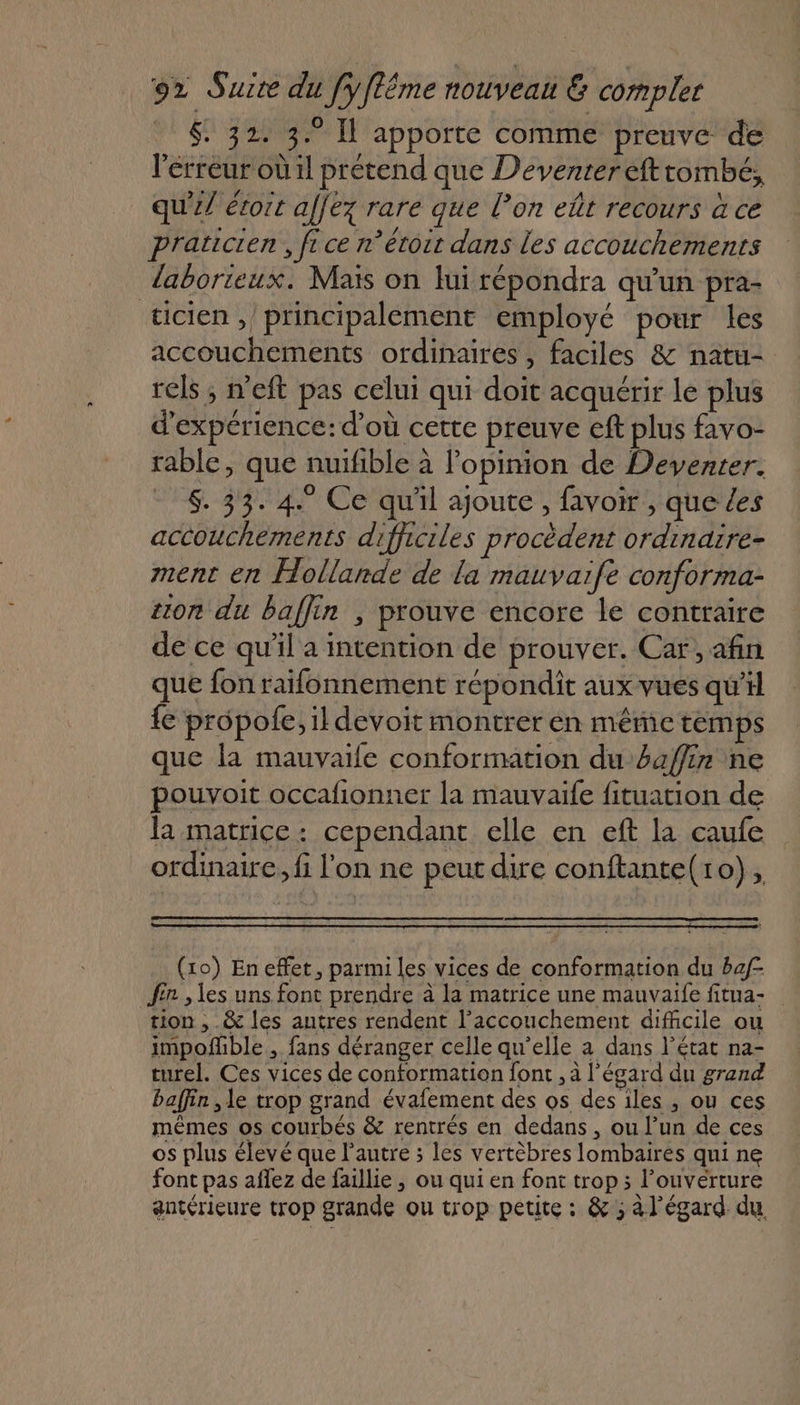 . $ 32. 3° Il apporte comme preuve de l'erreur où 1l prétend que Deventer efttombé, qu'il étoit affez rare que l’on eût recours à ce praticien, fice n’étoit dans les accouchements laborieux. Maïs on lui répondra qu'un pra- ticien ,/ principalement employé pour les accouchements ordinaires, faciles &amp; natu- rels ; n'eft pas celui qui doit acquérir le plus d'expérience: d’où cette preuve ef plus favo- rable, que nuifible à l’opinion de Deventer. $. 33. 4. Ce qu'il ajoute, favoir , que Les accouchements difhiciles procèdent ordinaire- ment en Hollande de la mauvarfe conforma- tion du baflin , prouve encore le contraire de ce qu’il a intention de prouver. Car, afin que fon raifonnement répondit aux vues qu'il {e propole, il devoit montrer én même temps que la mauvaife conformation du affin ne pouvoit occafionner la mauvaife fituation de la matrice: cependant elle en eft la caufe ordinaire, fi l'on ne peut dire conftante(10), (10) En effet, parmi les vices de conformation du baf fr , les uns font prendre à la matrice une mauvaife fitua- tion , &amp; les autres rendent l’accouchement difficile ou impofble , fans déranger celle qu’elle à dans l’état na- turel. Ces vices de conformation font , à l'égard du grand baffin , le trop grand évafement des os des iles, ou ces mêmes os courbés &amp; rentrés en dedans, ou l’un de ces os plus élevé que l’autre ; les vertèbres lombaires qui ne font pas aflez de faillie , ou qui en font trop ; l'ouverture antérieure trop grande ou trop petite : &amp; ; à l'égard du