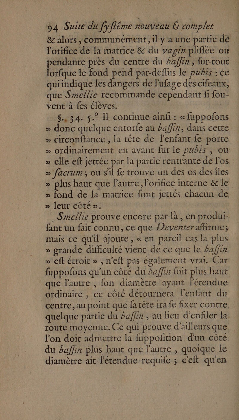 _ &amp; alors, communément, il y a une partie dé lorifice de la matrice &amp; du vagin pliflce ou pendante près du centre du £affin, {ur-tout Torfque le fond pend par-deflus le pubrs : ce quiindique les dangers de lufage des cifeaux, ue Smellie recommande cependant fi fou- vent à fes élèves. $., 34. 5° Il continue ainf : « fuppofons » donc quelque entorfe au baffin, dans cette » circonftance , la tête de l'enfant fe porte. » ordinairement en avant fur le pubrs , ou » clle eft jettéc par la partie rentrante de los. » facrum; ou sil fe trouve un des os des îles » plus haut que l'autre. l’orifice interne &amp; le » fond de la matrice font jettés chacun de » leur côté ». ._Smellie prouve encore par-là , en produi- fant un fait connu, ce que Devenrerafhrme; mais ce quil ajoute, «en pareil cas la plus » grande difficulté vient de ce que le 6a/fin » eft étroit » , n’eft pas également vrai. Car: fuppofons qu'un côte du ba/ffin foit plus haut que l'autre , fon diamètre ayant l'étendue ordinaire , ce côté détournera l'enfant du centre, au point que fa cête ira fe fixer contre, quelque partie du baffin , au lieu d’enfler la: route moyenne. Ce qui prouve d’ailleurs que. lon doit admettre la fuppofition d'un côté. du baffin plus haut que l'autre , quoique le diamètre ait l'étendue requile ; ceft quen