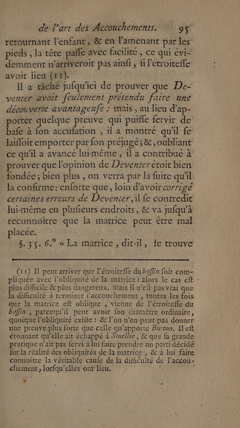 pieds , la têce pañle avec facilité, ce qui évi- demment n'arriveroit pas ainfi , fi l'étroitefle avoit lieu (tr). | Il a câché jufqu'ici de prouver que De- venter avoit feulement prétendu faire une découverte avantageufe : mais , au lieu d’ap- porter quelque preuve qui puile fervir de bafe à fon accufation , il a montré qu'il fe prouver que opinion de Deventeretoit bien la confirme: enforte que, loin d’avoir corrigé certaines erreurs de Devenier, il fe contredit reconnoiître que la matrice peut être mal plage 6. 35. 6. « La matrice, dit:l, e trouve (11) Il peut arriver que Pétroiteffe du bz/fin foit com- pliquée avec lobliquiré de la matrice : alors le cas eft plus difficile &amp; plus dangereux. Mais il n’eft pas vrai que la difficulté à terminer l'accouchemeut , toutes les fois que la matrice eft oblique , vienne de létroitefle du baffin:, patcequ'il peur avoir fon Giamètre ordinaire, quoique l’obliquité exifte : &amp; l’on n’en peut pas donner une preuve.plus forte que celle qu'apporte Burton. Il eft étonnant qu'elle ait échappé.a Smellie | &amp; que fa grande pratique n'ait pas fervi à lui faire prendre un parti décidé A fs es # &gt; connoître la véritable caufe de la difhcuité de l’accou- chement, lorfqu’elles ont lieu. $ LA