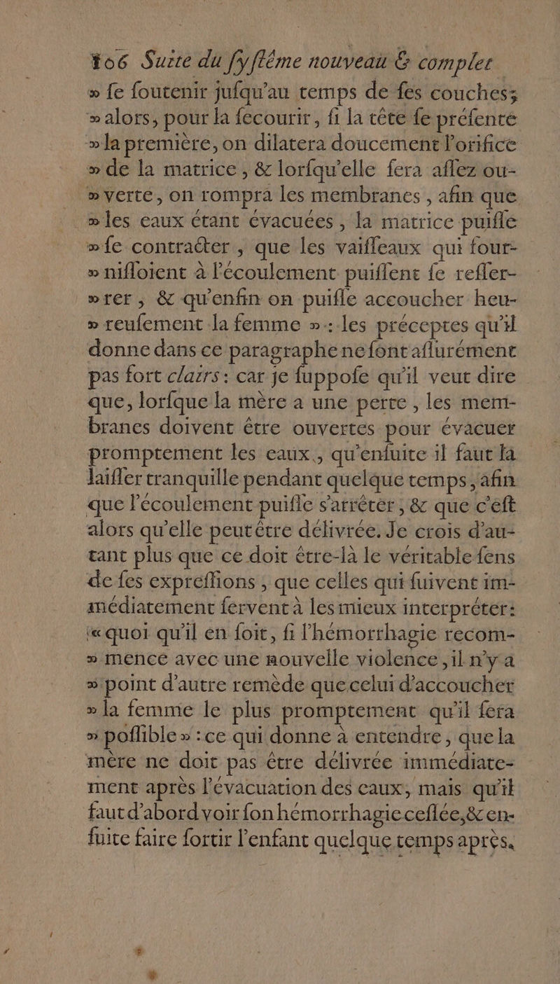 » fe foutenir jufqu'’au temps de fes couches; &gt;alors, pour la fécourir, fi la tête {e préfente » la première, on dilatera doucement l’orifice » de la matrice, &amp; lorfqu’elle fera aflez ou- _ verte, on rompra les membranes , afin que _mles eaux Ctant évacuces , la matrice puifle wfe contracter , que les vaifleaux qui four- » mMfloient à l'écoulement puiflent fe refler- wrer, &amp; qu'enfin on puifle accoucher heu- » reufement la femme »:les préceptes qu'il donne dans ce paragraphe ne fontaflurément pas fort clarrs : car je fuppofe qu'il veut dire que, lorfque la mère à une perte , les mem- brancs doivent être ouvertes pour évacuer promptement les eaux., qu'enfuite il faut fa haiffer tranquille pendant quelque temps, afin que l'écoulement puifle s'arrêter; &amp; que c'eft alors qu'elle peutètre délivrée. Je crois d’au- tant plus que ce doit être-là le véritable fens de fes expreflions , que celles qui fuivent im- médiarement fervent à les mieux interpréter: «quoi qu'il en foit, fi lhémorthagie recom- » menceé avec une nouvelle violence ,il n’y a # point d'autre remède que celui d’accoucher » la femme le plus promptement qu'il fera » poflible » :ce qui donne à entendre, que la mère ne doit pas être délivrée immédiate- ment après l'évacuation des eaux, mais qu'il faut d’abord voir fon hemorrhagieceflee,&amp;en- fuite faire fortir l'enfant quelque temps aprés.