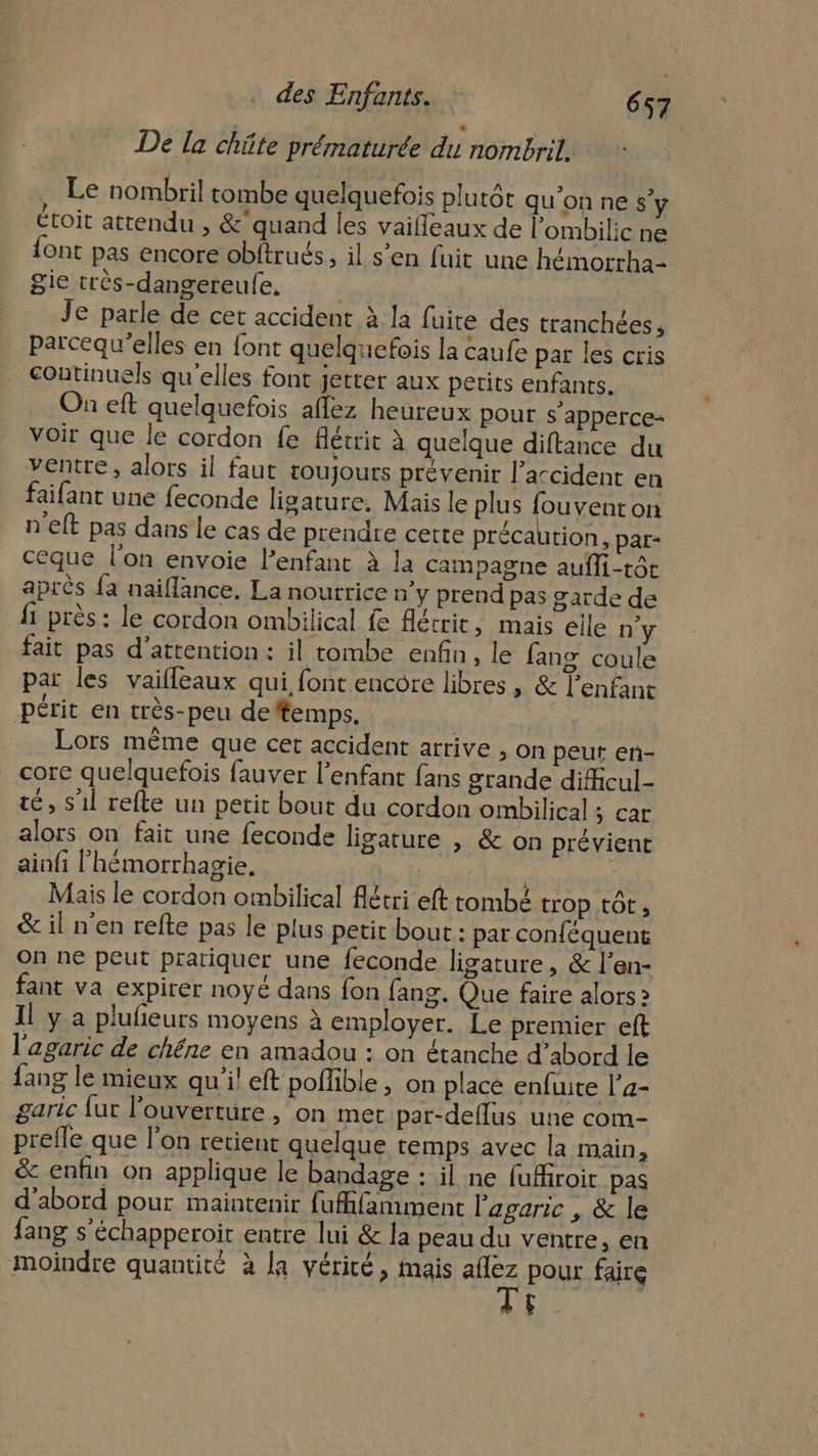 De la chüte prématurée du nombril. Le nombril tombe quelquefois plutôt qu'on ne s’y étoit attendu , &amp; quand les vaiffeaux de l’ombilic ne {ont pas encore obftrués, il s’en fuit une hémorrha- ie très-dangereufe, Je parle de cet accident à la fuite des tranchées , parcequ'’elles en font quelquefois la caufe par les cris continuels qu'elles font jetter aux petits enfants. On eft quelquefois affez heureux pour s'apperce- Voir que le cordon fe flétrit à quelque diftance du ventre, alors il faut toujours prévenir l'accident en faifant une feconde ligature. Mais le plus fouvent on n'eft pas dans le cas de prendre cette précaution, par- ceque l’on envoie l'enfant à la campagne aufli-tôt après fa naiflance. La nourrice n’y prend pas garde de 1 près : le cordon ombilical fe Aétrit, mais elle D'y fait pas d'attention : il tombe enfin, le fang coule par les vaifleaux qui font encore libres, &amp; l'enfant périt en très-peu de#emps, Lors même que cet accident arrive , on peut en- core quelquefois fauver l'enfant fans grande dificul- té, s'il refte un petit bout du cordon ombilical ; car alors on fait une feconde ligature | &amp; on prévient ainfi l’hémorrhagie, he | Mais le cordon ombilical fétri eft tombé trop tôt, &amp; il n'en refte pas le plus petit bout : par conféquent On n€ peut pratiquer une feconde ligature, &amp; l’en- fant va expirer noyé dans fon fang. Que faire alors 2 Il y a plufieurs moyens à employer. Le premier eft l'agaric de chéne en amadou : on étanche d’abord le ang le mieux qu'il eft poffible , on place enfuite l’a- garic fur l'ouverture , on met par-deflus une com- prefle que l’on retient quelque temps avec la main à &amp; enfin on applique le bandage : il ne fufiroit pas d’abord pour maintenir fufifamment l'agaric , &amp; le fang s’échapperoit entre lui &amp; la peau du ventre, en moindre quantité à la véricé, mais Que pour faire