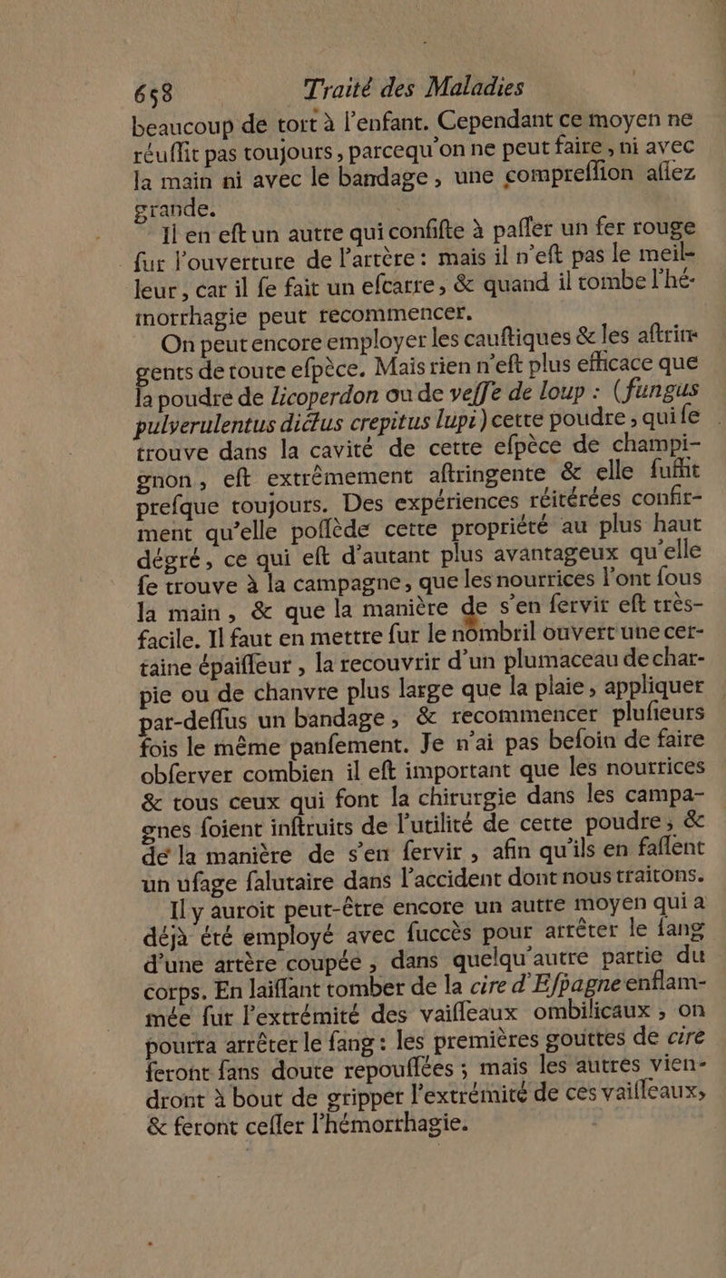 beaucoup de tort à l'enfant. Cependant ce moyen ne réuffit pas toujours , parcequ'on ne peut faire , ni avec la main ni avec le bandage, une compreflion aflez grande. Il en eftun autre qui confifte à pañler un fer rouge fur l'ouverture de Partère: mais il n’eft pas le meil- leur , car il fe fait un efcarre , &amp; quand il tombe l'hé- morrhagie peut recommencer. On peut encore employer les cauftiques &amp; les aftrie gents de toute efpèce. Mais rien n'eft plus efficace que la poudre de Licoperdon ou de veffe de loup : (fungus pulverulentus diélus crepitus lups) cette poudre ; quife trouve dans la cavité de cette efpèce de champi- gnon, eft extrêmement aflringente &amp; elle fuffit prefque toujours. Des expériences réitérées confir- ment qu’elle poflède cette propriété au plus haut dégré, ce qui eft d’autant plus avantageux qu'elle fe trouve à la campagne, que les nourrices l'ont fous la main, &amp; que la manière d s’en fervir eft très- facile. Il faut en mettre fur le nombril ouvertune cer- taine épaifleur , la recouvrir d’un plumaceau de char- pie ou de chanvre plus large que la plaie , appliquer par-deflus un bandage ; &amp; recommencer plufieurs fois le même panfement. Je n'ai pas beloia de faire obferver combien il eft important que les nourrices &amp; tous ceux qui font la chirurgie dans les campa- gnes foient inftruits de l'utilité de cette poudre, &amp; de la manière de s'en fervir, afin qu'ils en faflent un ufage falutaire dans l'accident dont nous traitons. Il y auroit peut-être encore un autre moyen qui a _ déjà été employé avec fuccès pour arrêter le {ang d’une artère coupée ; dans quelqu’autré partie du corps. En laïflant tomber de la cire d'Efpagneenflam- mée fur l'extrémité des vaifleaux ombilicaux ; on pourra arrêter le fang : les premières gouttes de cire feront fans doute repouflées ; mais les autres vien- dront à bout de gripper l'extrémité de ces vaifleaux; &amp; feront cefler l’hémorthagie.