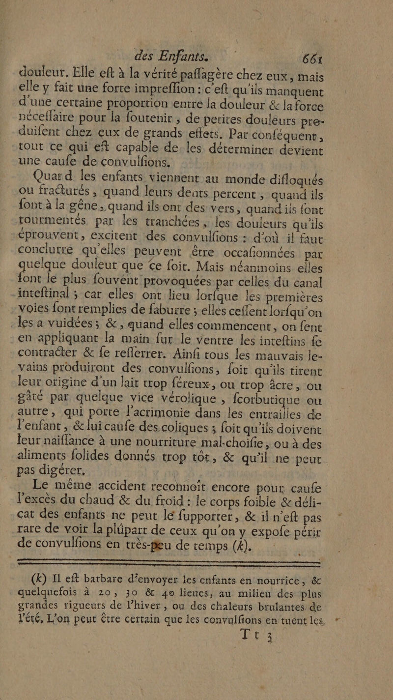 douleur. Elle eft à la vérité paffagère chez eux, mais elle y fait une forte impreffion : c'eft qu'ils manquent d'une certaine proportion entre la douleur &amp; la force néceflaire pour la foutenir ; de petites douleurs pre- duifent chez eux de grands effets. Par conféquent, tout ce qui et capable de. les déterminer devient une caufe de convuifions. Quar d les enfants viennent au monde difloqués ou fraéturés , quand leurs dents percent , quand ils {ont à la gêne ; quand ils ont des vers, quand iis {ont tourmentés par les tranchées , les douleurs qu'ils éprouvent, excitent des convulfions : d’où il faut conclutre qu'elles peuvent être occañonnées par quelque douleur que Ce foit. Mais néanmoins elles {ont le plus fouvént provoquées par celles du canal inteftinal ; car elles ont lieu lorfque les premières voies font remplies de faburre ; elles ceflent lorfqu'on les a vuidées; &amp;, quand elles commencent, on {ent en appliquant la main fur le ventre les inteftins {e contraéter &amp; fe reflerrer. Ain tous les mauvais le- vains produiront des convulfions, foit qu'ils tirent leur origine d’un lait cop féreux, ou trop âcre, ou gâté par quelque vice vérolique , fcorbutique ou autre, qui porte l’acrimonie dans les entrailles de l'enfant , &amp; luicaufe des coliques ; foit qu'ils doivent leur naiffance à une nourriture mal-choifie, ou à des aliments folides donnés trop t6t, &amp; qu'il ne peut pas digérer, | Le même accident reconnoît encore pour caufe l'excès du chaud &amp; du froid : le corps foible &amp; déli- cat des enfants ne peut lé fupporter, &amp; iln'eft pas rare de voir la plüpart de ceux qu’on y expole périr de convulfions en très-peu de temps (#). (k) I1 eft batbare d'envoyer les enfants en nourrice, &amp; quelquefois à 20, 30 &amp; 4o lieues, au milieu des plus grandes rigueurs de l’hiver , ou des chaleurs btulantes. de l'été, L'on peut être certain que les convulfions en tuentles Pers