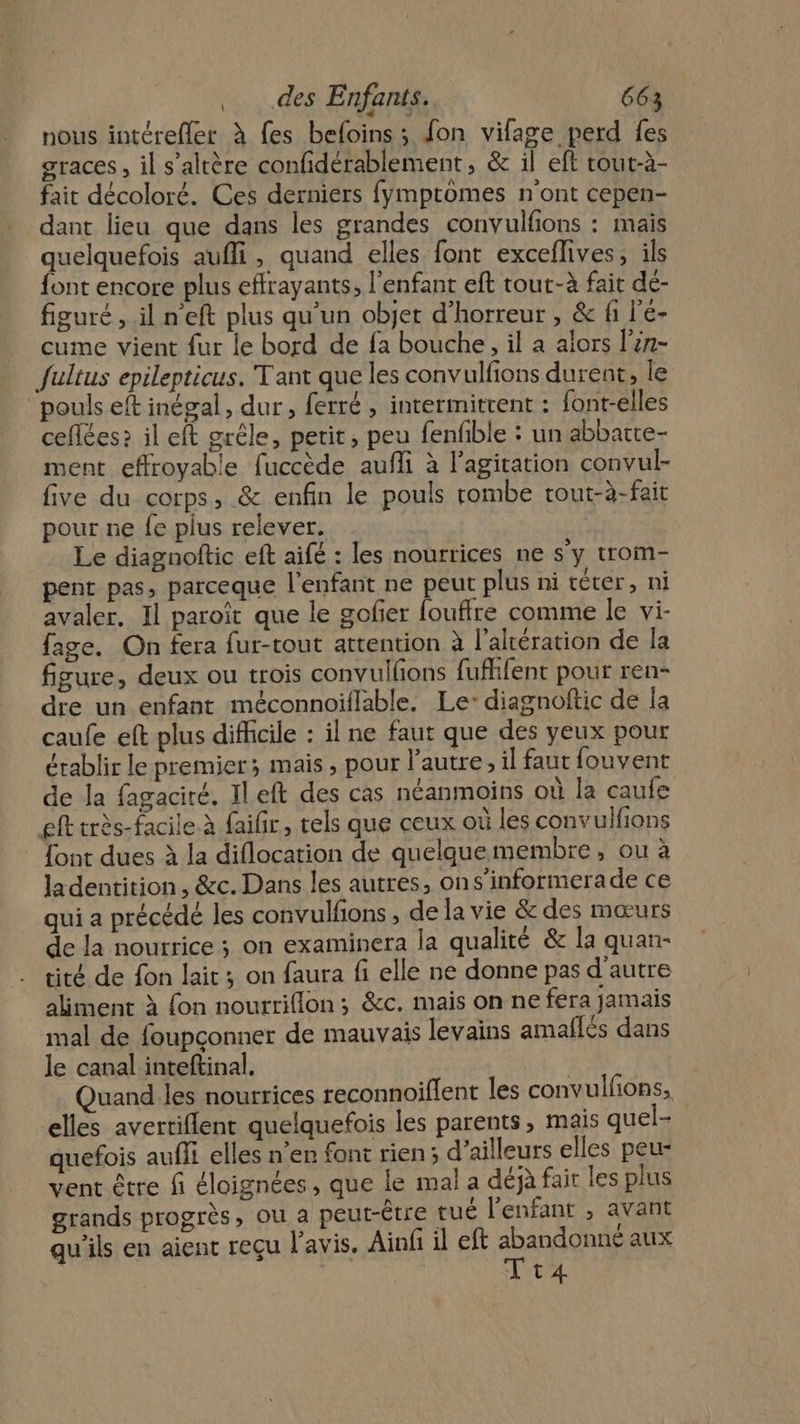 nous intérefler à fes befoins ; fon vifage perd fes graces, il s’altère confidérablement, &amp; il eft tout-à- fait décoloré. Ces derniers fymptomes n'ont cepen- dant lieu que dans les grandes convulfions : mais quelquefois aufli, quand elles font exceflives, ils font encore plus effrayants, l'enfant eft tour-à fait dé- figuré, il n'eft plus qu’un objet d’horreur , &amp; fi l'é- cume vient fur le bord de fa bouche, il a alors l'én- Jultus epilepticus. Tant que les convulfions durent, le pouls eft inégal, dur, ferré, intermittent : {ont-elles ceflées? il eft grêle, petit, peu fenfible : un abbatte- ment effroyable fuccède auffi à l'agitation convul- five du corps, &amp; enfin le pouls rombe tout-à-fait pour ne fe plus relever. Le diagnoftic eft aifé : les nourrices ne s’y trom- pent pas, parceque l'enfant ne peut plus ni cèter, ni avaler, Il paroït que le gofier fouffre comme le vi- fage. On fera fur-tout attention à l’altération de la figure, deux ou trois convullons fuflifent pour ren- dre un enfant méconnoiflable. Le-:diagnoftic de la caufe eft plus difficile : il ne faut que des yeux pour établir le premier; mais, pour l’autre, il faut fouvent de la fagaciré, IlLeft des cas néanmoins où la caufe eft très-facile. à faifir, tels que ceux où les convulfions [ont dues à la diflocation de quelquemembre, ou à ladentition, &amp;c. Dans les autres, ons’'informerade ce qui a précédé les convulfions , de la vie &amp; des mœurs de la nourrice ; on examinera la qualité &amp; la quan- tité de fon lait; on faura fi elle ne donne pas d'autre aliment à {on noutriflon; &amp;c. mais on ne fera jamais mal de foupconner de mauvais levains amaflés dans le canal inteftinal. Quand les nourrices reconnoiflent les convulfions, elles avertiflent quelquefois les parents, mais quel- quefois aufli elles ner font rien; d’ailleurs elles peu- vent être fi éloignées, que le mal a déjà fair les plus grands progrès, ou a peut-être tué l'enfant ; avant qu'ils en aient reçu l'avis. Ainli il eft dandqnds aux Tt4