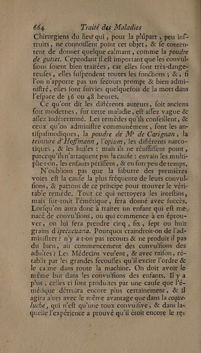 Chirurgiens du lieu qui, pour la plüpart ; peu inf- truits, ne connoiflent point cet objet, &amp; fe conten- tent de donner quelque calmant , comme la poudre de guttet. Cépendant il eft important que les convul- fions foient bien traitées, car elles font très-dange- reufes , elles fufpendent routes les fonctions ; &amp;, fi l'on n'apporte pas un fecours prompt &amp; bien admi- niftré, elles font fuivies quelquefois de la mort dans l'efpace de 36 ou 48 heures. Ce qu'ont dit les différents auteurs, foit anciens foirt modernes, fur cette maladie, eft aflez vague &amp; aflez indérerminé. Les remèdes qu'ils confeillent, &amp; ceux qu'on adminiftre communément, font les an- tifpafmodiques, la poudre de M° de Carignan, la teinture d’Hoffmann , l'opium, les diflérents narco- tigues , &amp; les huïles : mais ils ne réufliflent point, parcequ'ils n'attaquent pas la caufe : envain les multi- plie-t-on, les enfants périflent , &amp; en fort peu detemps. = N'oublions pas que la faburre des premières voies eft la caufe la plus fréquente de leurs convul- fions, &amp; partons de ce principe pour trouver le véri- table reméde. Tout ce qui nettoyera les inteftins, mais fur-tout l’émétique, fera donné avec fuccès. nacé de convu'fions, où qui commence à en éprou- ver, on lui fera prendre cinq, fix, fept ou huit grains d ipecacuana. Pourquoi craindroit-on de l’ad- miniflrer? n'y a-t-on pas recours &amp; ne produit:il pas du bien, au commencement des convulfions des adultes ? Les Médecins veulent, &amp; avec raifon, ré- tablir par les grandes fecoufles qu'il excire l'ordre &amp; le came dans toute la machine. On doit avoir le même but dans les convulfions des enfants. Il ya plus , celles ci font produites par une caufe que Pé- métique détruira encore plus certainement, &amp; il agira alors avec le même avantage que dans la coque luche , qui n’eft qu’une toux convulfive, &amp; dans la- quelle l'expérience a prouvé qu'il éroit encore le re: ; LES