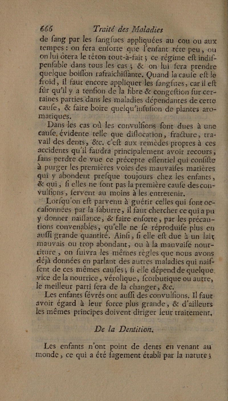 de fang par les fanglues appliquées au cou ou aux tempes : on fera enlorte que l'enfant réte peu, ou on lui Orera le téton tout-à-fair ; ce régime eft indif- penfable dans tous les cas ; &amp; on lui fera prendre quelque boiflon rafraichiffante. Quand la caule eft le froid, il faut encore appliquer les fangfues, car il eft für qu’il y a tenfion de la fibre &amp; congeftion fur cer- taines parties dans les maladies dépendantes de cette caufe, &amp; faire boire quelqu’infufion de plantes aro- matiqués. | | Dans les cas où les convulfions {ont dues à une caufe, évidente telle que diflocation, fradure, tra- vail des dents, &amp;c. c’eft aux remèdes propres à ces accidents qu'il faudra principalement avoir recours ; fans perdre de vue ce précepte efentiel qui confifte à purger les premières voies des mauvaifes matières qui y abondent prefque toujours chez les enfants, &amp; qui, fi elles ne font pas la première caufe descon- vuülfons , fervent au moins à les entretenir. ” Loriqu'on eft parvenu à guérir celles qui font oc- éafñionnées par la faburre, il faut chercher ce quiapu y donner naïiflance, &amp; faire enforte , par les précau- tions convenables, qu’elle ne {e réproduile plus en Mauvais ou trop abondant, ou à la mauvaifé nour- titure , on fuivra les mêmes règles que nous avons déjà données en parlant des autres maladies qui naïf vice de la nourrice, vérolique, fcorbutique ou autre, le meilleur parti fera de la changer, &amp;c. Les enfants (évrés ont aufli des convulfions. Il faut avoir égard à leur force plus grande, &amp; d’ailleurs les mêmes principes doivent diriger leur traitement, De la Dentition. . Les enfants n'ont point de dents en venant au monde ; ce qui a été fagement établi par la nature ; 6 EE ” POP OT, ML -