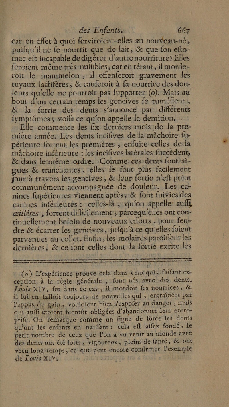 car en effet à quoi ferviroient-elles au nouveau-né, puifqu'il ne fe nourrit que de lait, &amp; que fon efto- mac eft incapable dedigérer d'autre nourriture? Elles feroient même très-nuifibles, car en tétant, il morde- roit le mammelon , il offenferoit gravement les tuyaux laétifères, &amp; cauferoit à fa nourrice des dou- leurs qu’elle ne pourroit pas fupporter (0). Mais au bout d’un certain temps les gencives fe tuméfent, &amp; la fortie des dents s’annonce par difiérents fymprômes ; voilà ce qu'on appelle la dentition. Elle commence les fix derniers mois de la pre- imière année. Les dents incifives de la mâchoire fu- périeure fortent les premières ; enfuire celles de:la mâchoire inférieure : les incifives latérales fuccèdent, &amp;z dans lemême ordre. Comme: ces dents font'ai- gues &amp; tranchantes, elles fe font plus facilement jour à travers les gencives , &amp; leur fortie n'eft point communément accompagnée de douleur. Les ca- nines fupérieures viennent après; &amp; font fuivies des canines inférieures : celles-à ; qu'on appelle: aufll œillères , fortent difficilement ; parcequ'elles ont con- tinuellement befoin de nouveaux eforts , pour fen- dre &amp;'écarter les gencives, jufqu'à ce qu'elles foient parvenues au colle. Enfin; les molaires paroilent les dernières, &amp; ce font celles dont la fortie excite les Dan euro D CE PE ES D CPR M ER PERRET re : + s: TR NL ER Du 2 en mp NS Lo A A AA 20m Èe (a) L'expérience prouve cela dans ceux qui, faifant ex- ception à la règle générale ; font nés avec ‘des dents. Louis XIV. fut dans ce cas, il mordoit fes nourrices, il lui en falloit toujours de nouvelles qui , entraînées par ‘Vappas, du gain, vouloient bien s'expoler au danger, mais qui auffi étoient bientôt obligées d'abandonner leur entte- prife. On remarque comme un figne de force les dents qu'ont les enfants en naiflant: cela eft aflez fondé , le petit nombre de ceux que l’on a vu venir au monde avec des dents ont été forts, vigoureux, pleins de fanté, &amp; ont vécu long-temps, ce que peut encore confirmer l'exemple