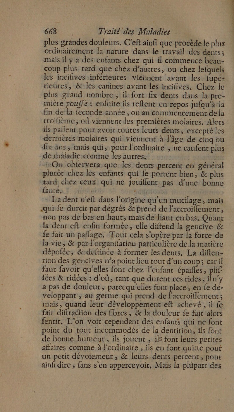 plus grandes douleurs. C’eft ainfi que procède le plus ordinairement la nature dans le travail des dents; mais il y a des enfants chez qui il commence beau- coup plus. rard que chez d’autres, ou chez lefquels les incifñives inférieures viennent avant les fupé+ rieures, &amp; les canines avant les incifives. Chez le plus grand nombre , il fort fix dents dans la pre- mière pouffe : enfuite ils reftent en repos jufqu’à la fin de la feconde année , ou au commencement dela troifième, où viennent des premières molaires. Alors ils paient pour avoir toutes leurs dents, excepté les dernières molaires qui viennent à l’âge de cinq ou dix ans, mais qui, pour l'ordinaire , ne caufent plus de inaladie:comme les autres: | | ::Qn oblervera que les dents percent en général pluror chez les enfants qui fe portent bien, &amp; plus tard chez ceux qui ne jouillent: pas d’une bonne faute. THETE “giron La dent n'eft dans l’origine qu’un mucilage, mais quile durcit par dégrés &amp; prend de l’accroifflement, non pas de bas en haut, mais de haut en bas. Quant la dent eft enfin formée, elle diftend la gencive &amp; fe fait un paflage. Tout cela s'opère par la force de la vie, &amp; par l'organifation particulière de la matière dépolfée, &amp;:deftinée à former les dents. La diften- tion des gencives n’a point lieu tout d’un coup; caril faut favoit qu'elles font chez l’enfant épaifles, plif {ées &amp; ridées : d'où, rant que durent ces rides ; iln’y a pas de douleur, parcequ'elles font place, en fe dé- veloppant ; au germe qui prend de l’accroiflement ; mais, quand leur développement eft achevé, il fe fait diftraction des fibres, &amp; la douleur fe fait alors fentir. L’on voit cependant des enfants qui ne font point du tout incommodés de la dentirion, ils font de bonne humeur, ils jouent , ils font leurs petites affaires comme à lordinaire , ils en font quitte pout un petit dévoiement , &amp; leurs dents percent, pour ainfi dire ; fans s'en apperceyoir, Mais la plüpart des