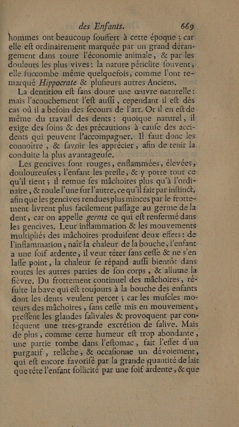 kommes ont beaucoup fouffert à cette époque ; car elle eft ordinairement marquée par un grand déran- gement dans toute l’économie animale, &amp; par les douleurs les plus vives: la nature périclite fouvenr, elle fuccombe même quelquefois, comme l'ont re- marque Hippocrate &amp; pluñeurs autres Anciens. La dentition eft fans doute une œuvre naturelle: mais l’acouchement l’eft aufli, cependant il eft dés cas où il a befoin des fecours de l'art. Or il en eftde mème du travail des dents: quoique naturel, il exige des foins &amp; des précautions à caufe des acci- dents qui peuvent l'accompagner. Il faut donc les connoitre , &amp; favoir les apprécier, afin de tenir la. conduite la plus avantageufe. Les gencives font rouges, enflammées, élevées , douloureufes ; l'enfant les prefle, &amp; y porte tout ce qu'il tient; il remue fes mâchoires plus qu'à l’ordi- naire , &amp; roule l’une fur l’autre, ce qu'il fait par inftinét, afinqueles gencives rendues plus minces par le frotte- ment livrent plus facilement paflage au germe de la dent, car on appelle germe ce qui eft renferme dans les gencives. Leur inflammation &amp; les mouvements multipliés des mâchoires produifent deux effers : de: linflammation , naît la chaleur de la bouche; l'enfant a une foif ardente, il veut téter fans cefle &amp; ne s’en lafle point, la chaleur fe répand aufli bientôt dans routes les autres parties de fon corps , &amp; allume la fièvre. Du frottement continuel des mâchoires, ré- fulte la bave qui eft roujours à la bouche des enfants dont les dents veulent percer ; car les mufcles mo- teurs des mâchoires , fans cefle mis en mouvement, preflent les glandes falivales &amp; provoquent par con- féquent une tres-grande excrétion de falive. Mais de plus , comme cette humeur eft trop abondante, une partie tombe dans l’eftomac, fait l'effet d'un purgatif , relâche, &amp; occafionne un dévoiement, qui eft encore favorifé par la grande quantité de lait que tète l'enfant follicité par une foif ardente , &amp; que