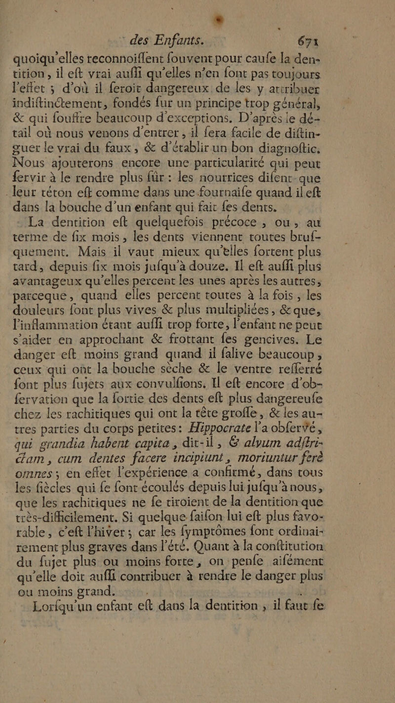 quoiqu'’elles reconnoiflent fouvent pour caufe la den- tition , il eft vrai aufi qu’elles n’en font pas toujours l'eflet ; d’où il feroit dangereux de les y atiribuer indiftinétement, fondés fur un principe trop général, &amp; qui fouffre beaucoup d’exceptions. D’après le dé- tail où nous venons d'entrer , il fera facile de diftin- guet le vrai du faux , &amp; d'établir un bon diagnoftic. Nous ajouterons encore une particularité qui peut fervir à le rendre plus für : les nourrices difenr que leur téton eff comme dans une fournaife quand il eft dans la bouche d’un enfant qui fait {es dents. La dentition eft quelquefois précoce , ou, au terme de fix mois, les dents viennent toutes bruf- quement, Mais il vaut mieux qu’elles fortent plus tard, depuis fix mois jufqu’à douze. Il eft auffi plus avantageux qu'elles percent les unes après les autres, parceque, quand elles percent routes à la fois, les douleurs font plus vives &amp; plus multipliées, &amp; que, l'inflammation étant aufli trop forte, l'enfant ne peuc s’aider en approchant &amp; frottant fes gencives. Le danger eft moins grand quand il falive beaucoup, ceux qui ont la bouche sèche &amp; le ventre reflerré font plus fujets aux convulfions. Il eft encore d’ob- fervation que la fortie des dents eft plus dangereufe chez les rachitiques qui ont la tête grofle, &amp; les au- tres parties du corps petites: Hippocrate l'a obferve, qui grandia habent capita, dit-il, &amp; alyum adjtri- cam, cum dentes facere incipiunt, moriuntur ferè omnes ; en effet l'expérience a confirmé, dans tous les fiècles qui fe font écoulés depuis lui jufqu’à nous, que les rachitiques ne fe tiroient de la dentition que très-difhicilement. Si quelque faifon lui eft plus favo- table, c’eft l'hiver ; car les fymptômes font ordinai- rement plus graves dans l'été. Quant à la conftitution du fujet plus ou moins forte, on penfe aifément qu’elle doit aufli contribuer à rendre le danger plus ou moins grand. | ke Lorfqu’un enfant eft dans la dentirion , il faut fe