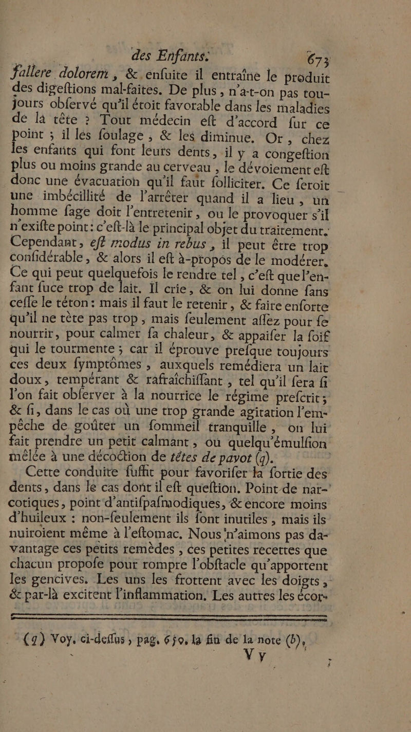 fallere dolorent , &amp;.enfuite il entraîne le produit des digeftions mal-faites. De plus , n’a-t-on pas tou- jours obfervé qu'il étoit favorable dans les maladies de là tête ? Tout médecin eft d'accord fur ce point ; il lés foulage ; &amp; les diminue. Or, chez les enfants qui font leurs dents, il y a congeftion plus ou moins grande au cerveau , le dévoiemenr eft donc une évacuation qu'il faut folliciter. Ce {eroit une imbécillité de l'arrêter quand il a lieu, un homme fage doit l’entretenit, ou le provoquer s’il n'exifte poin: c’eft-là le principal objet du traitement. Cependant, ef r20dus in rebus , il peut être trop confidérable , &amp; alors il eft à-propos de le modérer. Ce qui peut quelquefois le rendre tel , c’eft que l’en- fant fuce trop de lait. Il crie, &amp; on lui donne fans cefle le téton: mais il faut le retenir, &amp; faire enforte qu’il ne tète pas trop, mais feulement aflez pour fe nourrir, pour calmer fa chaleur, &amp; appaifer la foif qui le tourmente ; car il éprouve prefque toujours ces deux fymptômes , auxquels remédiera un lait doux, tempérant &amp; rafraichiflant , tel qu'il fera fi l'on fait oblerver à la nourrice le régime prefcrit ; &amp; fi, dans le cas où une trop grande agitation l’em- pèche de goûter un fommeil tranquille , on lui fait prendre un petit calmant , où quelqu'émulfon mêlée à une décoétion de têtes de pavot (a). Cette conduite fufht pout favorifer la fortie des dents, dans le cas dont il eft queftion. Point de nar-’ cotiques, point d’antifpafmodiques, &amp; encore moins d'huileux : non-feulement ils font inutiles , mais ils nuiroient même à l’eftomac. Nous 'n’aimons pas da- vantage ces petits remèdes , ces petites recettes que chacun propofe pour rompre l’obftacle qu’apportent les gencives. Les uns les frotrent avec les doigts ; &amp; par-R excitent l’inflammation. Les autres les écor- HU Dan A: ;