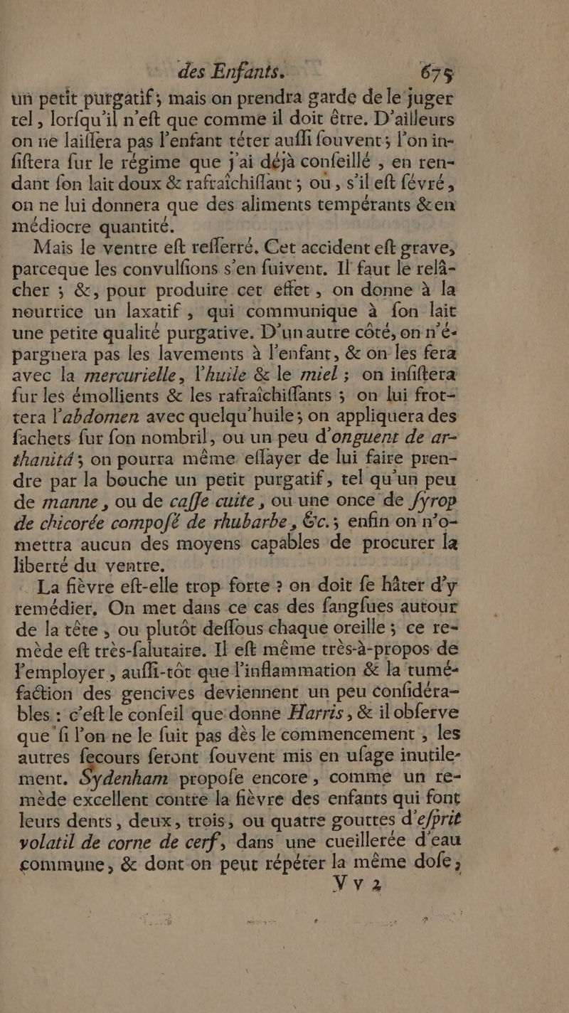 un petit putgatif; mais on prendra garde de le‘juger tel, lorfqu'il n’eft que comme il doit être, D'ailleurs on ne laïllera pas l'enfant téter aufli fouvent; l’onin- fiftera fur le régime que j'ai déjà confeillé , en ren- dant fon lait doux &amp; rafraîchiflant ; où, s’ileft févré, on ne lui donnera que des aliments tempérants &amp;en médiocre quantité. Mais le ventre eft reflerré, Cet accident eft grave, parceque les convulfions s’en fuivent. Il faut lé relà- cher ; &amp;, pour produire cet effet, on donne à la nourtice un laxatif , qui communique à fon lait une petite qualité purgative. D'unautre côté, on n’é- pargnera pas les lavements à l'enfant, &amp; on les fera avec la mercurielle, l'huile &amp; le miel ; on infftera fur les émollients &amp; les rafraîchifants ; on lui frot- tera l'abdomen avec quelqu'huile; on appliquera des fachets fut fon nombril, ou un peu d'onguent de ar- thanité ; on pourra même eflayer de lui faire pren- dre par la bouche un petit purgatif, tel qu'un peu de manne , ou de caffe cuite , ou une once de /ÿrop de chicorée compofé de rhubarbe , Ëc.; enfin on n’o- mettra aucun des moyens capables de procurer la liberté du ventre, La fièvre eft-elle trop forte ? on doit fe hâter d’y remédier, On met dans ce cas des fangfues autour de la tête ; ou plutôt deflous chaque oreille ; ce re- mède eft très-falutaire. Il eft même très-à-propos de l'employer , aufli-tôt que l'inflammation &amp; la tumé- faétion des gencives deviennent un peu confidéra- bles : c’éft le confeil que donne Harris , &amp; il obferve que fi l’on ne le fuit pas dès le commencement , les autres fecours feront fouvent mis en ufage inutile- ment. Sydenham propofe encore, comme un re- mède excellent contre la fièvre des enfants qui font leurs dents, deux, trois, ou quatre gouttes d'e/prit yolatil de corne de cerf, dans une cueillerée d'eau commune, &amp; dont on peut répéter s même dofe ; NV2