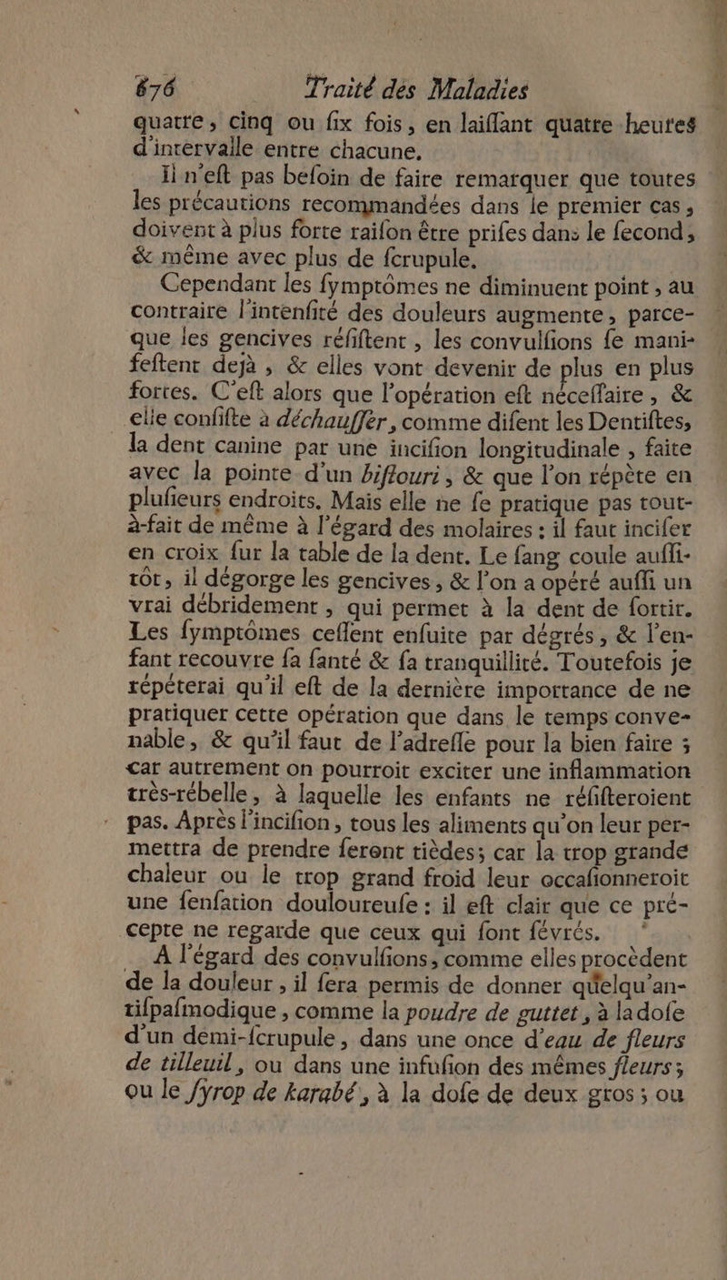 quatre, cinq ou fix fois, en laiflant quatre heures d'inrervaile entre chacune, li n'eft pas befoin de faire remarquer que toutes les précautions recommandées dans Île premier cas, doivent à plus forte raifon être prifes dan: le fecond, &amp; même avec plus de fcrupule. Cependant les fymptômes ne diminuent point , au contraire l'intenfité des douleurs augmente, parce- que les gencives réfiftent , les convulfions {e mani- feftent dejà , &amp; elles vont devenir de plus en plus fortes. C'eft alors que l'opération eft nécelfaire, &amp; elie confifte à déchauffer, comme difent les Dentiftes, la dent canine par une incifion longitudinale , faite avec la pointe. d'un biffouri, &amp; que l’on répète en plufieurs endroits, Mais elle ne fe pratique pas tout- à-fait de même à l'égard des molaires : il faut incifer en croix fur la table de la dent. Le fang coule aufli- tôt, il dégorge les gencives, &amp; l’on a opéré auffi un vrai débridement , qui permet à la dent de fortir. Les fymptômes ceflent enfuite par dégrés , &amp; l’en- fant recouvre fa fanté &amp; {a tranquillité. Toutefois je répéterai qu'il eft de la dernière importance de ne pratiquer cette opération que dans le temps conve- nable, &amp; qu'il faut de l’adrefle pour la bien faire ; Car autrement on pourroit exciter une inflammation très-rébelle, à laquelle les enfants ne réfifteroient pas. Après l'incifion , tous les aliments qu’on leur per- mettra de prendre feront tièdes; car la trop grande chaleur ou le trop grand froid leur occafonneroit une fenfation douloureufe : il eft clair que ce pre- cepte ne regarde que ceux qui font févrés. ‘ À l'égard des convulfions, comme elles procèdent de la douleur , il fera permis de donner qéelqu'’an- tifpafmodique , comme la poudre de guttet , à ladofe d'un demi-fcrupule, dans une once d’eau de fleurs de tilleuil, où dans une infufon des mêmes fleurs; ou le /yrop de karabé, à la dofe de deux gros ; ou