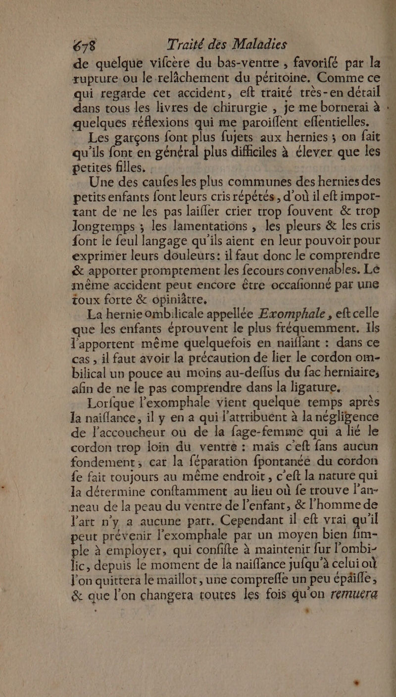 de quelque vifcère du bas-ventre , favorifé par la rupture. ou le-relâchement du péritoine. Comme ce qui regarde cet accident, eft traité très-en détail dans tous les livres de chirurgie , je me bornerai à quelques réflexions qui me paroiflent eflentielles. Les garçons font plus fujets aux hernies ; on fait petites filles. Une des caufes les plus communes des hernies des tant de'ne les pas laifler crier trop fouvent &amp; trop font le feul langage qu'ils aient en leur pouvoir pour exprimer leurs douleurs: il faut donc le comprendre &amp; apporter promptement les fecours convenables. Lé même accident peut encore être occalionné par une toux forte &amp; opiniätre, La hernie ombilicale appellée Exomphale, eft celle que les enfants éprouvent le plus fréquemment. Ils l'apportent même quelquefois en naïflant : dans ce cas , il faut avoir la précaution de lier le cordon om- bilical un pouce au moins au-deflus du fac herniaire; afin de ne le pas comprendre dans la ligature, Lorfque l’exomphale vient quelque temps après la naiflance, il y en a qui l'attribuent à la négligence de l’accoucheur où de la fage-femme qui a lié le cordon trop loin du ventre : mais c'eft fans aucun fondement; car la féparation fpontanéé du cordon fe fait toujours au même endroit, c’eft la nature qui la dérermine conftamment au lieu où fe trouve l’an- neau de la peau du ventre de l'enfant, &amp; l'homme de l'art n’y a aucune part. Cependant il eft vrai qu'il peut prévenir l'exomphale par un moyen bien fim- ple à employer, qui confifte à maintenir fur l'ombi- lic, depuis le moment de la naïffance jufqu'à celui où l’on quittera le maillot, une comprefle un peu épäifle, &amp; que l’on changera toutes les fois qu'on reruera L +