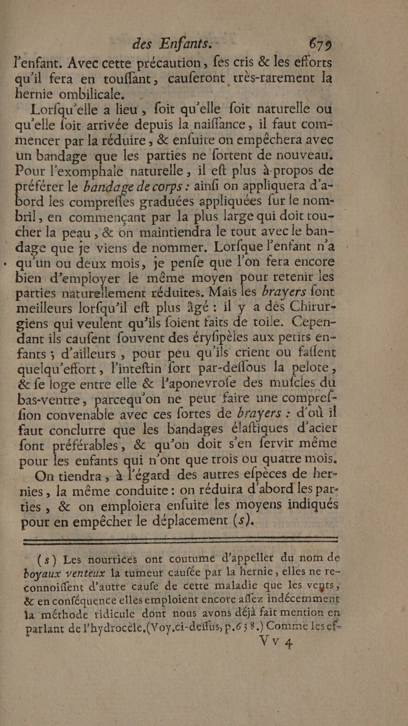 l'enfant, Avec cette précaution, fes cris &amp; les eflorts qu'il fera en touflant, cauferont très-rarement la hernie ombilicale. Ten Lorfqu’elle a lieu, foit qu'elle foit naturelle ou qu'elle foit arrivée depuis la naïffance, il faut com- mencer par la réduire ; &amp; enfuite on empêchera avec un bandage que les parties ne fortent de nouveau. Pour l’exomphale naturelle, il eft plus à-propos de préférer le handage de corps : ainfi on appliquera d’a- bord les oh graduées appliquées fur le nom- bril, en commençant par la plus large qui doit tou- cher la peau , &amp; on maintiendra le tout avec le ban- _ dage que je viens de nommer, Lorfque l'enfant n'a qu'un ou deux mois, je penfe que l'on fera encore bien d’employer le même moyen pour retenir les parties naturellement réduites. Mais lés hrayers font meilleurs lorfqu’il eft plus âgé : il y a dés Chirur- giens qui veulent qu’ils foient faits de toile. Cepen- dant ils caufent fouvent des éryfpèles aux petits en- fants ; d’ailleurs , pour peu qu'ils crient ou faflent quelqu’eflort, l'inteftin fort par-deflous la pelote, &amp; fe loge entre elle &amp; l’aponevrofe des mufcles du bas-ventre, parcequ'on ne peur faire une compref- fion convenable avec ces fortes de brayers : d'où il faut conclurre que les bandages élaftiques d'acier font préférables, &amp; qu’on doit s'en fervir même pour les enfants qui n'ont que trois Ou quatre mois. On tiendra, à l'égard des autres efpèces de her- nies , la même conduite : on réduira d'abord les par- ties, &amp; on emploiera enfuite les moyens indiqués pour en empêcher le déplacement (s). (s) Les noutrices ont coutume d’appeller du nom de boyaux venteux la tumeur caufée par la hernie, elles ne re- connoiffent d'autre caufé de cette maladie que les vents, &amp; en conféquence elles emploiént encore aflez indécemment la méthode ridicule dont nous avons déjà fait mention en patlant de l’hydrocèle.(Voy.ci-deflus, p.638.) Comme les ef- Vva