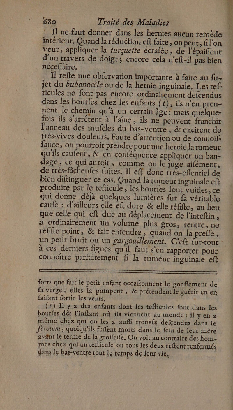 Il ne faut donner dans les hernies aucun remède intérieur, Quand la réduction eft faite, on peut, fil'on veut, appliquer la surquette écrafée, de l'épaifleur d'un travers de doigt; encore cela n’eft-il pas bien _ néceffaire, Il refte une obfervation importante à faire au fu- jet du Pubonocèle ou de la hernie inguinale, Les tef. ticules ne font pas encore ordinairement defcendus dans les boutfes chez les enfants (+), ils n’en pren- nent le chemin qu’à un certain âge: mais quelque- fois ils s'arrêtent à l’aîne , ils ne peuvent franchir l'anneau des mufcles du bas-ventre » &amp; excitent de trés-vives douleurs. Faute d’attention ou de connoifs fance, on pourroit prendre pour une hernie la tumeur qu'ils caufent, &amp; en conféquence appliquer un ban- dage, ce qui auroir, comme on le juge aifément, de très-fâcheufes fuites. Il eff donc très-eflenriel de bien diftinguer ce cas. Quand la tumeur inguinale eft produite par le tefticule , les bourfes font vuides, ce qui donne déjà quelques luinières fur fa véritable caufe : d’ailleurs elle eft dure &amp; elle réfifte, au lieu que celle qui eft due au déplacement de l’inteftin , a ordinairement un volume plus gros, rentre, ne réfifte point, &amp; fait entendre , quand on la prefle , à ces derniers fignes qu'il faut s’en rapporter pour connoître parfaitement fi la tumeur inguinale eft forts que fait le petit enfant occafonnent le gonflement de fa verge, elles 12 pompent , &amp; prétendent le guérir en en faifant fortir les vents. (£) Il y a des enfants dont les tefticules font dans les bourfes dès l’inftant où ils viennent au monde: il yena même chez qui on les à aufli trouvés defcendus dans le fcrotum quoiqu'ils fuflent morts dans le fein de leur mère ‘avänt le terme de la groflefle, On voit au contraire des hom- mes chez qui un tefticule ou tous les deux teftent tenfermés sans le bas-ventre tout le temps de leur vie,