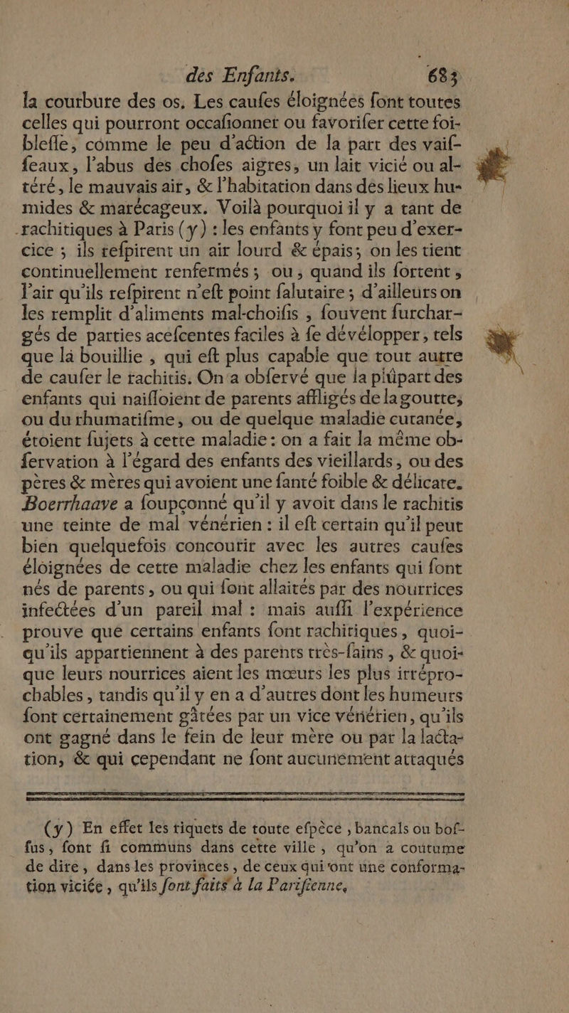 la courbure des os. Les caufes éloignées font toutes celles qui poutront occafionner ou favorifer cette foi- blefle, comme le peu d'action de la part des vaif- feaux, l'abus des chofes aigres, un lait vicié ou al- téré, le mauvais air, &amp; l’habitation dans dés lieux hu- mides &amp; marécageux. Voilà pourquoi il y a tant de -xachitiques à Paris (y) : les enfants y font peu d'exer- cice ; ils refpirent un air lourd &amp; épais; on les tient continuellement renfermés ; ou, quand ils fortent , l'air qu’ils refpirent n’eft point falutaire ; d’ailleurs on les remplit d'aliments mal-choifis ; fouvent furchar- gés de parties acefcentes faciles à {e dévélopper, tels que là bouillie , qui eft plus capable que tout autre de caufer le rachitis. On’a obfervé que la piüpart des enfants qui naifloient de parents affligés de lagoutte, ou du rhumatifme, ou de quelque maladie cutanée, étoient fujets à cette maladie : on a fait la même ob- fervation à l'égard des enfants des vieillards, ou des pères &amp; mères qui avoient une fanté foible &amp; délicate. Bocrrhaaye a foupconné qu'il y avoit dans le rachitis une teinte de mal vénérien : il eft certain qu'il peut bien quelquefois concourir avec les autres caufes éloignées de cette maladie chez les enfants qui font nés de parents, ou qui {ont allaités par des nourrices infectées d'un pareil mal: mais auffi l'expérience prouve qué certains enfants font rachitiques, quoi- au ils appartiennent à des parents très-fains , &amp; quoi- que leurs nourrices aient les mœurs les plus irrépro- chables , tandis qu'il y en a d’autres dont les humeurs font certainement gâtées par un vice vériérien, qu'ils ont gagné dans le fein de leur mère ou par la lata- tion, &amp; qui cependant ne font aucunement attaqués