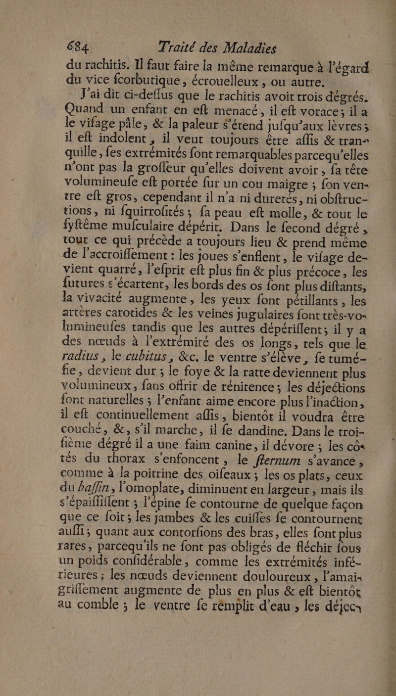 du rachitis. Il faut faire la même remarque à l’ésard du vice fcorbutique , écrouelleux , ou autre. V'ai dit ci-deflus que le rachitis avoit trois dégrés. Quand un enfant en eft menacé, il eft vorace; il a le vifage pâle, &amp; la paleur $’étend jufqu’aux lèvres; il eft indolent , il veut toujours être aflis &amp; tran= quille, fes extrémités font remarquables parcequ’elles n’ont pas la groffleur qu’elles doivent avoir , fa tête volumineufe eft portée fur un cou maigre ; fon ven- tre eft gros, cependant il n’a ni duretés, ni obftruc- tions, ni fquirrofités ; fa peau eft molle, &amp; tout le fyftème mufculaire dépérit. Dans le fecond dégré , tout ce qui précède a toujours lieu &amp; prend même de l’accroiflement : les joues s’enflent, le vifage de- vient quarré, l’efprit eft plus fin &amp; plus précoce, les futures s’écartent, les bords des os font plus diftants, la vivacité augmente, les yeux font pétillants , les artères carotides &amp; les veines jugulaires font très-vo« lumineufes tandis que les autres dépériflent; il y a des nœuds à l'extrémité des os longs, tels que le radius , le cubitus, &amp;c. le ventre s'élève, fe tumé- fie , devient dur ; le foye &amp; la ratte deviennent plus volumineux, fans offrir de rénitence ; les déjeétions {ont naturelles ; lenfant aime encore plus l’inaétion, il eft continuellement aflis, bientôt il voudra être couché, &amp;, s’il marche, il fe dandine. Dans le troi- fième dégré il a une faim canine, il dévore ; les cô&lt; tés du thorax s'enfoncent , le ffernum s’avance , comme à la poitrine des oifeaux ; les os plats, ceux du afin, l'omoplate, diminuent en largeur , mais ils s’épailliflent ; l’épine fe contourne de quelque façon que ce foit ; les jambes &amp; les cuifles fe contournent aufli; quant aux contorfions des bras, elles font pius rares, parcequ ils ne font pas obligés de fléchir fous un poids confidérable , comme les extrémités infé- tieures ; les nœuds deviennent douloureux , Pamai« griflement augmente de plus en plus &amp; eft bientôt au comble ; le ventre fe rémplit d’eau , les déjecs