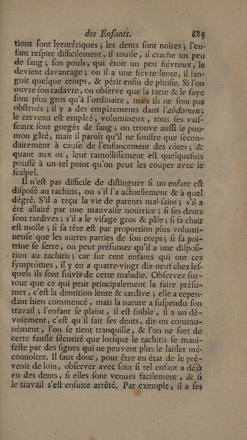 tions font lyentériques ; les dents font noires; l’en- fant refpire difficilement, il toulle , il crache un peu de fang ; fon pouls, qui étoit un peu fiévreux, le devient davantage ; ou il a une fièvre-lente, il lan guit quelque remps, &amp; périt enfin de phtifie. Si l’on Ouvre {on cadavre, on obferve que la ratre &amp; le foye ont plus gros qu'à l'ordinaire , mais ils ne font pas obftrués ; il y a des empätements dans l’zédomen: le cerveau eft empâté, volumineux , tous fes vaif- feaux {ont gorgés de fang ; on trouve aufli le pou- mon pâté, mais il paroît qu’il ne fouffre que fecon- dairement à caufe de l’enfoncement des côtes; &amp; quant aux os , leur ramollilement eft quelquefois pouflé à un-tel point qu’on peut les couper avec le {calpel. Il n'eft pas difficile de diftinguer fi un enfant eft difpofé au rachitis, ou s’il l’a actuellement &amp; à quel dégré. S'il a reçu la vie de parents mal-fains; s’il a êté allaité par une mauvaile nourrice ; fi fes dents _ font tardives; s’il a le vifage gros &amp; pâle; fi fa chair eft molle ; fi fa tête eft par proportion plus volumi- neufe que les autres parties de fon corps; fi fa poi- trine {e ferre, on peut préfumer qu'il a une difpofi- tion au rachitis; car fur cent enfants qui ont ces fymptômes , il y en a quatre-vingt dix-neuf chez lef- quels ils font fuivis de cette maladie. Obfervez fur- tout que ce qui peut principalement la faire préfu- mer , c'eft la dentition lente &amp; tardive ; elle a cepen- dant bien commencé, mais la nature a fufpendu {on travail ; l'enfant fe plaint , il eft foible , il a un dé- voiement, c’eft qu'il fait fes dents, dit-on commu- nément , l’on fe tient tranquille, &amp; l'on ne fort de cette faufle fécurité que lorfque le rachitis fe mani- fefte par des fignes qui ne peuvent plus le lailler mé- connoître. Il faut donc, pour être en état de le pré- venir de loin, obferver avec foin fi tel enfant à déjà eu des dents, fi elles font venues facilement, &amp; f Je travail s’eft enfuite arrêté. Par exemple, il a fes ‘4