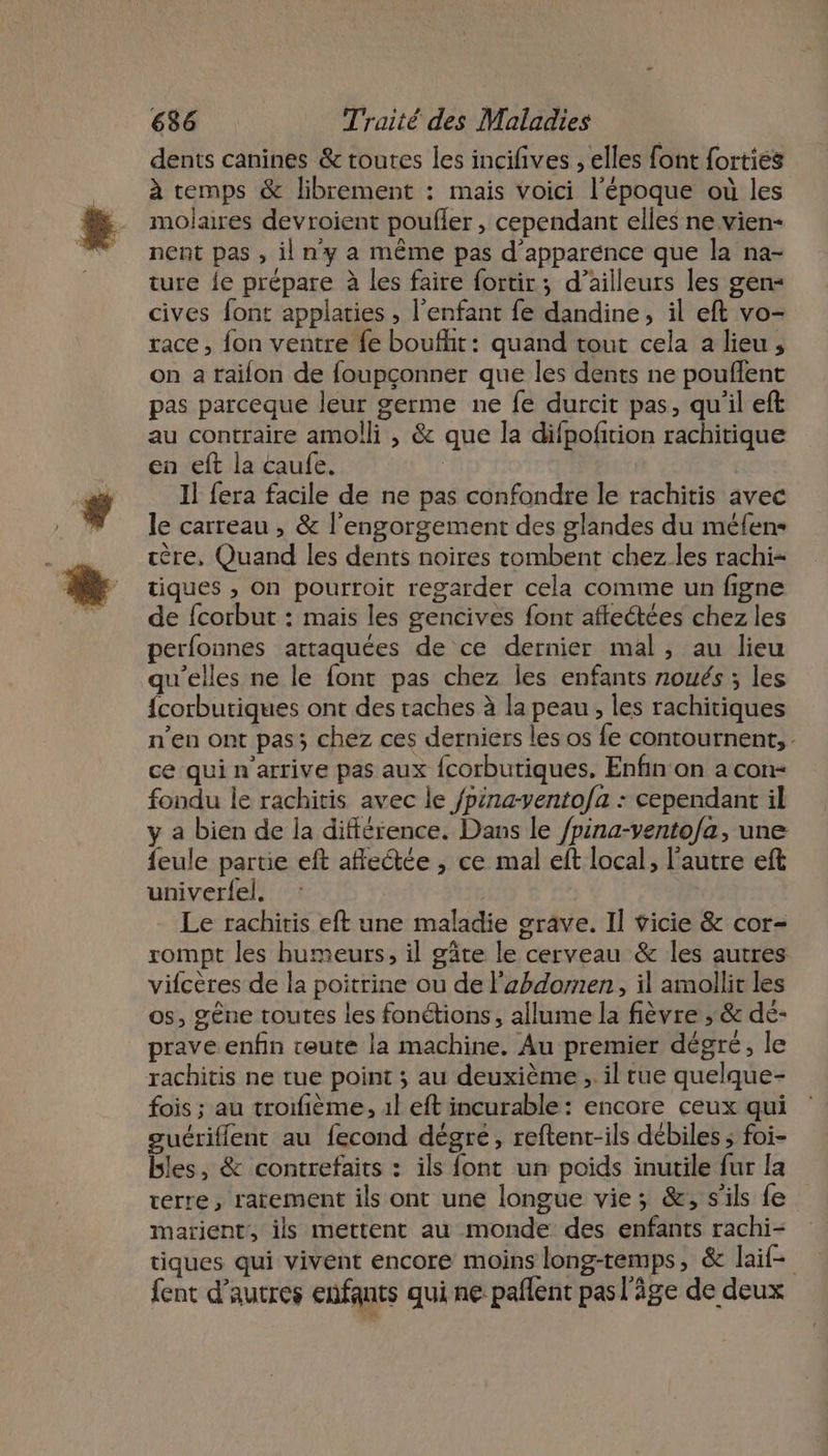 « dents canines &amp; toutes les incifives , elles font {orties à temps &amp; librement : mais voici l’époque où les molaires devroient poufler , cependant elles ne.vien- nent pas , il ny a même pas d'apparence que la na- ture fe prépare à les faire fortir; d’ailleurs les gen- cives font applaties , l’enfant fe dandine, il eft vo- race, fon ventre fe boufht: quand tout cela a lieu, on a faïifon de foupçonner que les dents ne pouflent pas parceque leur germe ne fe durcit pas, qu'il eft au contraire amolli , &amp; que la difpofition rachitique en eft la caufe. 1] fera facile de ne pas confondre le rachitis avec le carreau , &amp; l'engorgement des glandes du méfen- ère, Quand les dents noires tombent chez les rachi- tiques , On pourroit regarder cela comme un figne de {corbut : mais les gencives font afleétées chez les perfonnes attaquées de ce dernier mal, au lieu qu'elles ne le font pas chez les enfants noués ; les {corbutiques ont des taches à la peau, les rachitiques n’en ont pas; chez ces derniers les os fe contournent, . ce qui n'arrive pas aux fcorbutiques, Enfin on a con= fondu le rachitis avec le /pina-yentofa : cependant il y a bien de la différence. Dans le /pina-vento/a, une feule partie eft affectée , ce mal eft local, l’autre eft univerfel. Le rachitis eft une maladie grave. Il vicie &amp; cor- rompt les humeurs, il gâte le cerveau &amp; les autres vifcères de la poitrine ou de l’zhdomen, il amollit les os, gêne toutes les fonétions, allume la fièvre ; &amp; de- prave enfin teute la machine. Au premier dégré, le fois ; au trorfième, 1l eft incurable : encore ceux qui gucriffent au fecond dégre, reftent-ils débiles ; foi- bles, &amp; contrefaits : ils font un poids inutile fur la rerre, rarement ils ont une longue vie; &amp;;, s'ils fe marient, ils mettent au monde des enfants rachi- tiques qui vivent encore moins long-temps, &amp; laif= {ent d’autres enfants qui ne pañlent pas l'âge de deux