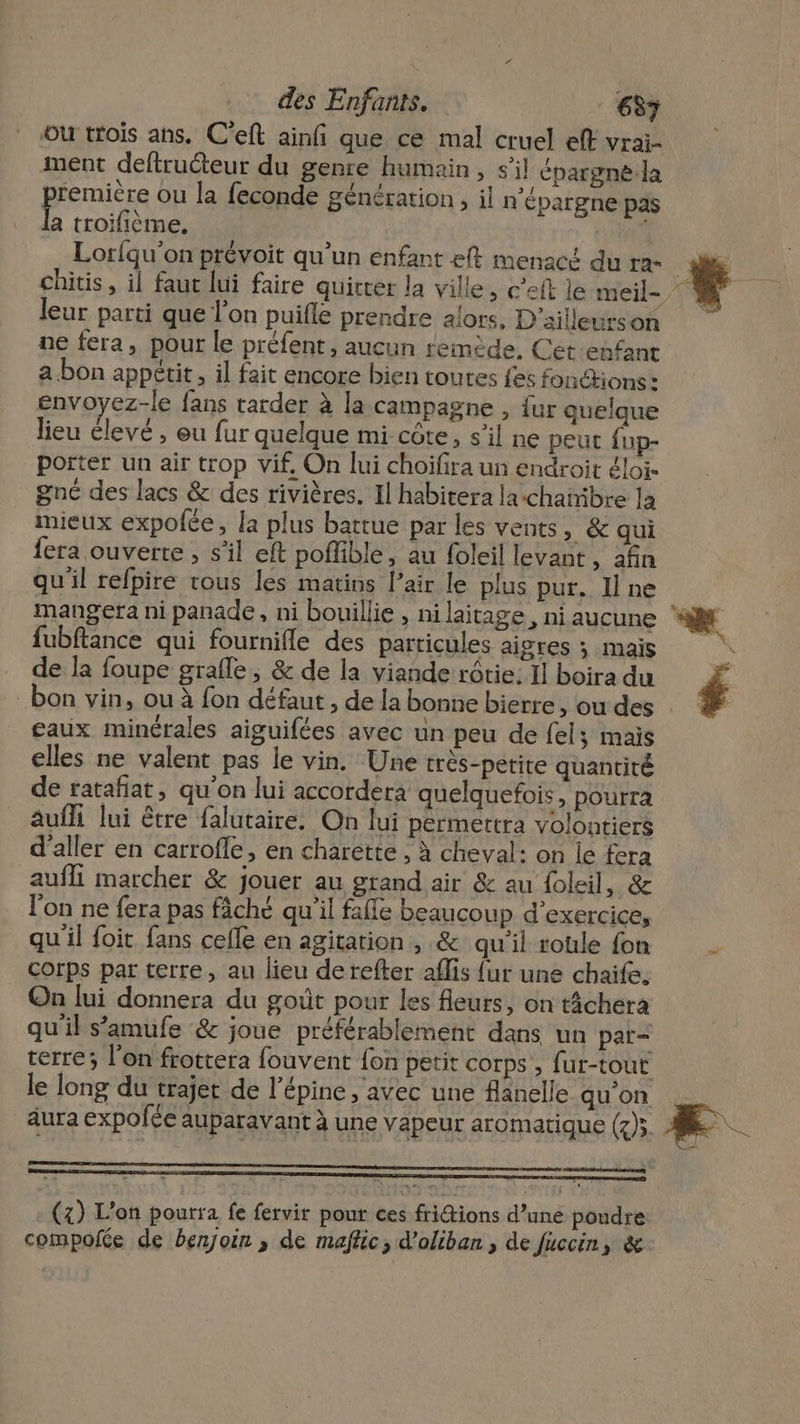 où trois ans. C'eft ainfi que ce mal cruel eff vrai- ment deftruéteur du genre humain, s’il épargnela première ou la feconde génération , il n’épargne pas la troifième, Lorfqu'on prévoit qu’un enfant eft menacé du ra- chitis, il faut lui faire quitter la ville, c’eft le meil- leur parti que l’on puifle prendre alors, D'ailleurson ne fera, pour le préfent, aucun remède, Cet enfant a.bon appétit, il fait encore bien toutes fes fonctions : envoyez-le fans tarder à la campagne , {ur quelque lieu élevé , eu fur quelque mi côte, s’il ne peut fup- porter un air trop vif. On lui choïfira un endroit éloiï. gné des lacs &amp; des rivières. Il habitera larchañibre la mieux expofée, la plus battue par les vents, &amp; qui {era ouverte, s'il eft poffible, au foleil levant, afin qu'il refpire vous les matins l’air le plus pur. Il ne mangera ni panade , ni bouillie , nilaitage, ni aucune fubftance qui fournifle des particules aigres ; mais de la foupe grafle, &amp; de la viande rôtie: Il boira du gaux minérales aiguifées avec un peu de fel; mais elles ne valent pas le vin. Une très-petite quantité de ratañat, qu'on lui accordera quelquefois, pourra aufh lui être falutaire. On lui pérmettra volontiers d'aller en carrofle, en charette , à cheval: on le fera auffi marcher &amp; jouer au grand air &amp; au foleil, &amp; l’on ne fera pas fâché qu'il falfe beaucoup d'exercice, qu'il foit fans cefle en agitation, &amp; qu'il roule fon corps par terre, au lieu de refter aflis {ur une chaife. On lui donnera du goût pour les fleurs, on tâchera qu'il s’amufe &amp; joue préférablement dans un par- (4) L'on pourra fe fervit pour ces fritions d’uné poudre compofée de benjoin ,; de maftic, d’oliban , de fuccin, &amp; Æ..