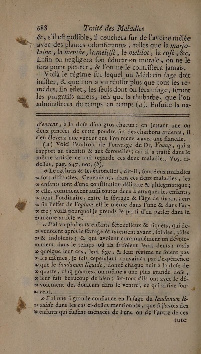 &amp;, s’il eft poffible, il couchera fur de l’avéine rnêlée laine , la menthe , la meliffe, le melilot , la rofe, &amp;c. Enfin on négligera fôn éducation morale , on ne le fera point pleurer, &amp; l’on ne le contriftera jamais. Voilà le régime fur lequel un Médecin fage doit infifter, &amp; que l’on a vu réuflir plus que tous les re- mèdes, En eflet, les feuls dont on féraufage, feront les purgatifs amets, tels que la rhubarbe, que l’on adminiftrera de temps en temps (4). Enfuite la na- d’encens ; à la dofe d’un gros chacun: en jettant une ow deux pincées de cette poudre fur des charbons ardents, il s’en élevera une vapeuf que l’on recevra avec une flanelle, (a) Voici l'endroit de l'ouvrage du Dr. Young, qui a rapport au rachitis &amp; aux écrouelles; car il à traité dans le même article ce qui regarde ces deux maladies. Voy, ci- deflus, pag. 647, not, (b). « Le rachitis &amp; les écrouelles , dit-il, font deux maladies fort diftinctes. Cependant, dans ces deux maladies , les. » enfants font d’une conflitution délicate &amp; phlegmatique ; # elles commencent auffi toutes deux à attaquer les enfants, » pour l'ordinaire, entre le févrage &amp; l’âge de fix ans ; en« » fin l'effet de l’opium eft le même dans l’une &amp; dans l’au« &gt; tre ; voilà pourquoi je prends le parti d’en parler dans le » même article », ce J'ai vu plufieurs enfants écrouelleux &amp; riquets, qui de- » venoient après le févrage &amp; rarement avant, foibles, pâles p &amp; indolents ; &amp; qui avoient communément un dévoie= » ment. dans le temps où ils faifoient leurs dents: maïs » quoique leur cas, leur Âge, &amp; leur régime ne foient pas » les mêmes, je fuis cependant convaincu par l'expérience » que le laudanum liquide | donné chaque nuit à la dofe de » quatre , cinq gouttes, ou même à une plus grande dofe, &gt; leur fait beaucoup de bien ; fur-tout s'ils ont avec le dé- » voiement des douleurs dans le ventre, ce qui arrive fou- » vent, » J'ai une fi grande confiance en l’ufage du Zlaudanum lé » quide dans les cas ci-deflus mentionnés , que fi j'avois des ® enfants qui fuflent menacés de l'une ou de l’autre de ces ture