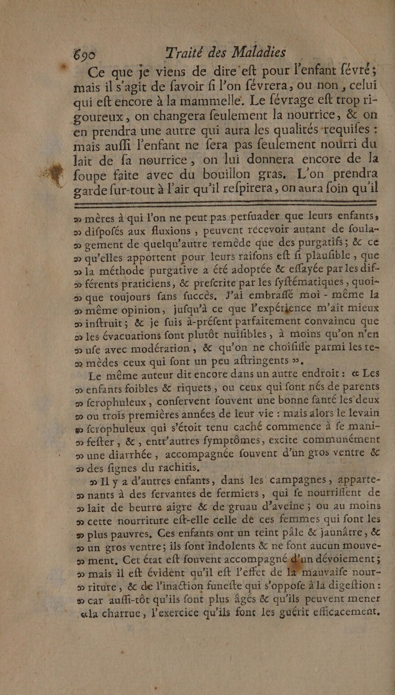 Ce que je viens de dire'eft pour l'enfant févrés mais il s’agit de favoir fi l’on févrera, ou non, celui qui eft encore à la mammelle. Le {évrage eft trop ri- mais aufli l'enfant ne fera pas feulement noûrri du lait de fa nourrice, on lui donnera encore de Îa foupe faite avec du bouillon gras. L'on prendra garde fur-tout à l'air qu’il refpirera , On aura foin qu'il mn mn » mères à qui l’on ne peut pas perfuader que leurs enfants, » gement de quelqu’autre remède que des purgatifs; &amp;c ce » la méthode purgative a été adoptée &amp; effayée par les dif- 5 férents praticiens, &amp; prefcrite par les fyftématiques , quoi- ÿ» même opinion, jufqu'à ce que lexpérjence m'ait mieux minftruits &amp; je fuis à-préfent parfaitement convaincu que m les évacuations font plutôt nuïifibles, à moïns qu’on n’en Hp ufe avec modération, &amp; qu’on ne choïififle parmi les re- » mèdes ceux qui font un peu aftringents », Le même auteur dit encote dans un autre endroit: &amp; Les » enfants foibles &amp; riquets, ou ceux qui font nés de parents » fcrophuleux, confervent fouvent une bonne fanté les deux # ou trois premières années de leur vie : mais alors le levain # fcrophuleux qui s'étoit tenu caché commence à fe mani- » fefter, &amp;, entt’autres fymptômes, excite communément » une diarthée, accompagnée fouvent d’un gros ventre &amp;c » des fignes du rachitis. | » 1 y a d’autres enfants, dans les campagnes, apparte- # nants à des fervantes de fermiers, qui fe nouftiflent de # cette nourriture eft-elle celle de ces femmes qui font les p plus pauvres. Ces enfants ont un teint pâle &amp; jaunâtre, éc &gt; un gros ventre; ils font indolents &amp; ne font aucun mouve- ÿ» ment, Cet état eft fouvent accompagnéidhun dévoiement; » mais il eft évident qu'il eft l'effet de 19” mauvaife nour- # riture, &amp;c de l’inattion funefte qui s’oppofe 2 la digeftion : # cat aufli-tôt qu'ils font plus Âgés &amp; qu'ils peuvent mener «la chartue, l’exercice qu’ils fonc les guérit efficacement.