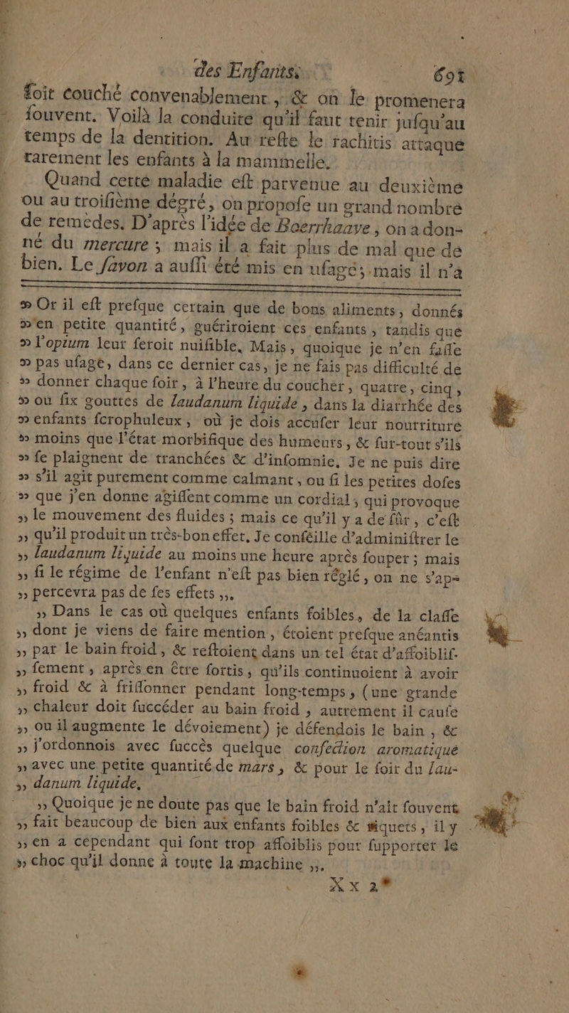 st £oit couché convenablement ,;,&amp; on le: promenera iouvent. Voilà la conduite qu'il fant tenir jufqu’au temps de la dentition. Au refte Le rachiris attaque rarement les enfants à la mammelle. Quand certe maladie eft parvenue au deuxième Ou au troilième dégré, on propofe un grand nombre de remedes. D’après l’idée de Boerrhaave , on a don. né du mercure ; mais il à fait-plus de mal que dé bien. Le /avon a aufli été mis en ufagé ; mais il n’à # Or il eft prefque certain que de bons aliments, donnés m'en petite quantité, guériroient ces enfants , tandis que » l'opium leut feroit nuifble, Mais, quoique je n’en file » pas ufage, dans ce dernier cas, je ne fais pas difficulté de » où fix gouttes de Zlaudanum liquide , dans la diarrhée des » enfants fcrophuleux, où je dois accufer leur noutrituré # moins que l'état motbifique des humeurs, &amp; fut-tout s'ils » fe plaignent de tranchées &amp; d’infomnie, Je ne puis dire » s’il agit purement comme calmant , ou fi les petites dofes » le mouvement des fluides ; mais ce qu'il ya de für, c’efk » qu’il produit un très-boneffet, Je conféille d’adminiftrer le » laudanum liquide au moins une heure après foupet ; mais » fi le régime de l'enfant n'eft pas bien réglé, on ne s'ap= &gt;» percevra pas de fes effets... | » Dans le cas où quelques enfants foibles, de la claffe » dont je viens de faire mention, étoient prefque anéantis »» paf le bain froid, &amp; reftoiént dans un tel état d’afoiblif. » fement , après en être fortis, qu’ils continuoient à avoir » froid &amp; à friflonner pendant long-temps ; (une grande » Chaleut doit fuccéder au bain froid , autrement il caufe » Où il augmente le dévoiement) je défendois le bain , &amp; »» j'ordonnois avec fuccès quelque confection aromatiqué » avec une petite quantité de mars, &amp; pour le foir du /au- ,, danum liquide, L | » Quoique je ne doute pas que le bain froid n’ait fouvent » en à cépendant qui font trop afoiblis pout fupportet le » choc qu’il donne à toute la machine ,..