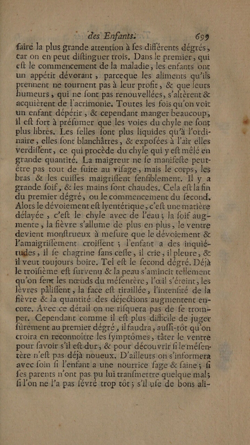 fairé la plus grande attention à fes différents dégrés, car on en peut diftinguer trois. Dans le premier, qui eft le commencement de la maladie, les enfants ont un appétit dévorant ; parceque les aliments qu’ils prennent ne tournent pas à leur profit, &amp; que leurs humeurs, qui ne font pas renouvellées, s’altèrent &amp; acquièrent de l'acrimonie, Toutes les fois qu’on voit un enfant dépérir , &amp; cependant manger beaucoup, il eft fort à préfumer que les voies du chyle ne font plus libres. Les felles font plus liquides qu’à lordi- naire , elles font blanchâtres, &amp; expofées à l’air élles verdiffent, ce qui procède du chyle qui y eft mêlé en grande quantité, La maïgreur ne fe manifefte peut- être pas tout de fuite au vifage; mais lé corps, les bras &amp; les cuifles maigriflent fenfiblement. Il y a grande foif, &amp; les mains font chaudes. Cela eft la fin Alors le dévoiementeft lyentérique, c’eft une matière délayée , c’eft le chyle avec de l'eau; la foif aug- mente ; la fièvre s'allume de plus en plus, le ventre devient monftrueux à mefure que le dévoiement &amp; Pamaigriflement, croiflent ; l'enfant à des inquié- tuges , il fe chagrine fans cefle, il crie, il pleure, &amp; il veut toujours boire. Tel eft le fecond dégré. Déjà le troifième eft furvenu &amp; la peau s'amincit tellement qu'on {ent les nœuds du méfentère, l'œil s'éteint, les lèvres pâliffent , la face eft tiraillée, linrenfité de la fièvre &amp; la quantité des déjections augmentent en- core. Avec ce détail on ne rifquera pas de fe trom- per. Cependant comme ileft plus difficile de juger firement au premier dégré, ilfaudra, aufli-tôt qu'on croira en reconnoitre les {ymptômes, tâter le ventre pour favoir s'ileftdur, &amp; pour découvrir fileméfen- tère neft pas déjà noueux. D'ailleuts ton s’informeta avec foin fi l'enfant a une nourrice fage &amp; faine ; fi {es parents n'ont pas. pu lui tranfmettre quelque mals fi l'on ne la pas févré trop tôt; s'il ufe de bons ali- à &amp;
