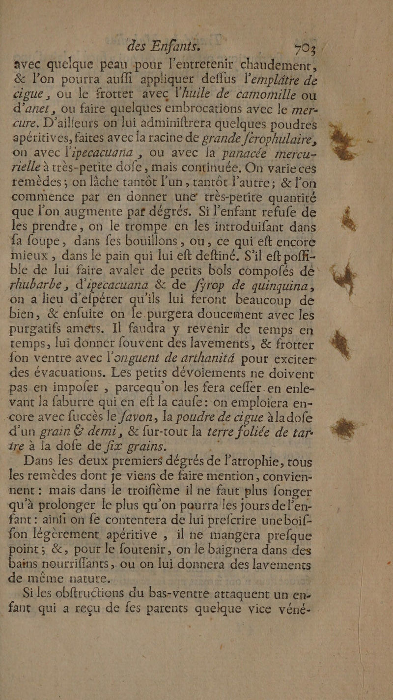 PPT EEE A 503. avec quelque peau pour lentretenir chaudement, : &amp; l’on pourra aufli appliquer deflus l’emplätre de cipue, ou le frotter avec l'huile de camomille ou d’anet , ou faire quelques embrocations avec le mer: apéritives, faites avec la racine de grande fcrophulaire, on avec l'ipecacuana , où avec la panacée mercu- rielle à rrès-petite dofe, mais continuée. On varieces remèdes; on lâche tantôt l’un, tantôt l’autre; &amp; lon commence par en donner une très-périte quantité que l’on augmente paf dégrés. Si l'enfant refufe de les prendre, on le trompe en les introduifant dans fa foupe, dans fes bouillons , ou, ce qui eft encore mieux , dans le pain qui lui eft deftiné. S'il eft poffi- ble de lui faire avaler de petits bols compolés de: rhubarbe, d'ipecacuana &amp; de fÿrop de quinquina, on a lieu d'efpérer qu'ils lui feront beaucoup de bien, &amp; enfuite on le.purgeta doucement avec les purgatifs améïs. Il faudra y revenir de temps en temps, lui donner fouvent des lavements, &amp; frotter {on ventre avec l’onguent de arthanité pour exciter des évacuations. Les petits dévoiements ne doivent pas en impofer , parcequ'on les fera cefler.en enle- vant Ja faburre qui en eft la caufe: on emploiera en- core avec fuccès le fayon, la poudre de cigue àladofe d’un grain @ demi, &amp; fur-tout la terre foliée de tar tre à la dofe de fix grains. % Dans les deux premiers dégrés de l’atrophie, tous les remèdes dont je viens de faire mention, convien- nent: mais dans le troifième il ne faut plus fonger qu'à prolonger le plus qu’on paurra les jours del’en- fant : ainfi on fé contentera de lui prefcrire uneboif- fon légèrement apéritive , il ne mangera prefque point; &amp;, pour le foutenir, on le baignera dans des bains nourriffants , ou on lui donnera des lavemenits de mème nature. ; Si les obftruétions du bas-ventre attaquent un en- _fant qui a reçu de fes parents quelque vice véné- £ à j U