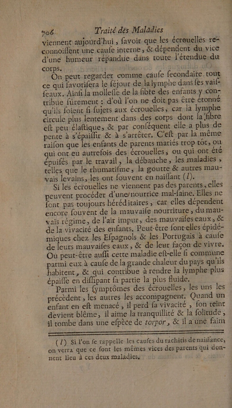 viennent aujourd'hui, favoir que les écrouelles re= connoiffent une caufe interne ; &amp; dépendent du vice d'une humeur répandue dans toute l’érendue.du COfps. ini A { € On peut regarder comme caufe fecondaite. tout ce qui favorifera le féjour de, la lymphe dans fes vai {eaux. Ainfi la mollefle de la fibre des enfants y con- rribue fürement : d’où l'on ne: doit pas être étonné qu'ils foienc fi fujets aux écrouelles, car la lymphe circule plus lentement dans des corps dont la ‘fibre eft peu élaftique, &amp; par conféquent elle a plus de pente à s’épaillir &amp; à s'arrêter. C'eft par la même raifon que les-enfants de parents mariés trop tÔt, OU qui ont eu autrefois des écrouelles, ou qui ont Êté épuifés par.le travail, la débauche ; les maladies ; telles que le rhumatifme, la goutte &amp; autres mau- vais levains, les ont fouvent en naiïllant (1). Si les écrouelles ne viennent pas des parents, elles peuvent procéder d'une/nourrice mal-faine. Elles ne font pas toujours héréditaires, car elles dépendent encore fouvent de la mauvaile nourriture , du mau- vais régime, de l’air impur, des mauvaileseaux, &amp; de la vivacité des enfants. Peut-être font-elles épide- miques chez les Efpagnols &amp; les Portugais à caufe de leurs mauvaifes eaux, &amp; de leur façon de vivre. Où peut-être aufli cette maladie eft-elle fi commune armi eux à caufe de la grande chaleur du pays qu'ils habitent, &amp; qui contribue à rendre la lymphe-plus épaille en diffipant fa partie la plus fluide. Parmi les fymptômes des écrouelles, les uns les précèdent , les autres les accompagnent, Quand un enfant en eft menacé , il perd fa vivacité , fon teint devient blême, il'aime la tranquillité &amp; la folitude , il combe dans une efpèce de torpor, &amp; il a une faim oo 00 (1) Si l’on fe rappelle les caufes du rachitis de naiflance, on verra que ce font les mêmes vices des parents qui don- nent lieu à ces deux maladies,