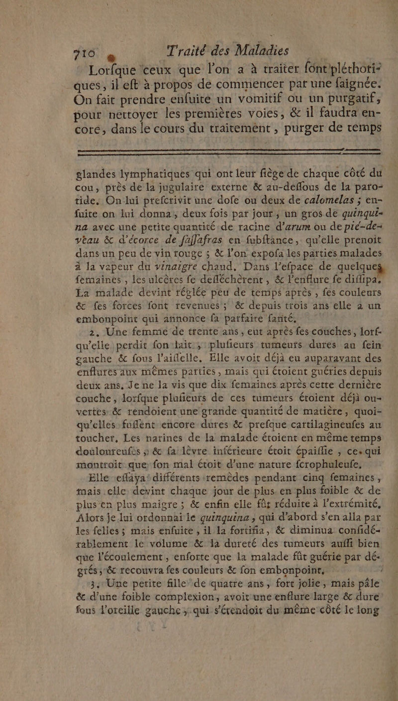 Lorfque ‘ceux que l’on a à traiter font/pléchorti- ques , il eft à propos de commencer par une faignée. On fait prendre enfuite un vomitif ou un purgatif, pour nettoyer les premières voies, &amp; il faudra en- core, dans le cours du traitement , purger de temps glandes lymphatiques qui ont leur fiège de chaque côté du cou, près de la jugulaire externe &amp; au-deflous de la paro- tide. Onlui ptefcrivit une dofe ou deux de calomelas ; en- fuite on lui donna, deux fois par jour, un gros de quénqui- na avec uné petite quantité de racine d’arum ou de pié-de- veau &amp; d’écorce de fajlafras en fubftance, qu’elle prenoit dans un peu de vin rouge ; &amp; l’on expofa les parties malades à la vapeur du vrnaigre chaud. Dans l’efpace de quelques, femaines , les ulcères fe defléchèrent, &amp; l’enflure fe diflipa, La malade devint réglée peu de temps après , fes couleurs &amp; fes forces font revenues ; &amp; depuis ttois ans elle à un embonpoint qui annonce fa parfaire fanté. 2, Une femme de trente ans, eut après fes couches, lof: qu’elle perdit fon:lait ; pluficeurs tumeuts dures au fein gauche &amp; fous laiflelle. Elle avoit déjà eu auparavant des enflures aux mêmes parties, mais qui étoient guéries depuis deux ans. Je ne la vis que dix femaines après cette dernière couche, lorfque plufñeuts de ces tumeurs étoient déjà ou- vertes &amp; rendoient une grande quantité de matière, quoi- qu’elles fufént encore dures &amp; prefque cartilagineufes au toucher, Les narines de la malade étoient en même temps doulonreufes » &amp; fa lèvre inférieure étoit épaiflie , ces qui montroit que fon mal étoit d’une nature fcrophuleufe, Elle eflaya’ différents remèdes pendant cinq femaines , mais elle devint chaque jour de plus. en plus foible &amp; de plus en plus maigre; &amp; enfin elle fûr réduire à l'extrémité, Alors je lui ordonnai le guinquine , qui d’abord s’en alla par les felles; mais enfuite , il la fortifia, &amp; diminua confidé- rablement le volume &amp; a dureté des tumeuts auñli bien que l'écoulement , enforte que la malade fût guérie par dé- grés ;&amp; recouvra fes couleurs &amp; fon embonpoint, 3. Une petite fille de quatre ans, fort jolie, mais pâle &amp; d’une foible complexion, avoit une enflure large &amp; dure fous l'oreille gauche ; qui s'étendoit du même côté le long