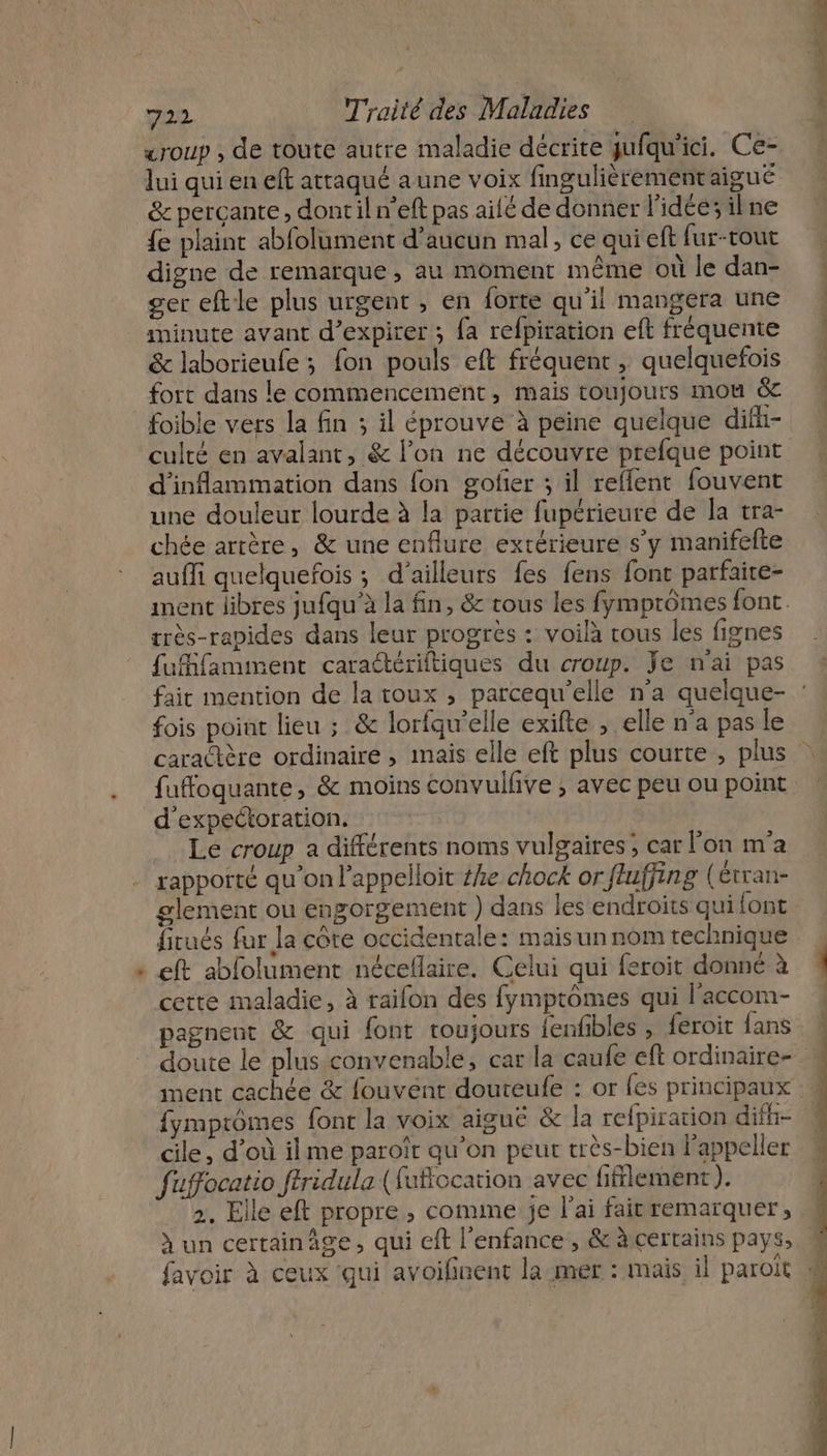 . «roup , de toute autre maladie décrite jufqu'ici. Ce- lui qui en eft atraqué aune voix fingulièrementaigué &amp; percante, dontil n’eft pas ailé de donner l’idée; ilne {e plaint abfolument d'aucun mal, ce qui eft fur-tout digne de remarque, au moment même où le dan- ger eftle plus urgent , en forte qu'il mangera une minute avant d’expirer ; {a refpiration eft fréquente &amp; laborieufe ; fon pouls eft fréquent, quelquefois fort dans le commencement, mais toujours mou &amp; foibie vers la fin ; il éprouve à peine quelque dift- culté en avalant, &amp; l’on ne découvre prefque point d'inflammation dans fon golfier ; il reflent fouvent une douleur lourde à la partie fupérieure de la tra- chée artère, &amp; une enflure extérieure s’y manifefte aufli quelquefois ; d’ailleurs fes fens font parfaire- très-rapides dans leur progrès : voilà tous les fignes À ré A fuffamment caraétériftiques du croup. je n'ai pas fois point lieu ; &amp; lorfqu'elle exifte , elle n’a pas le fufoquante, &amp; moins convullve ; avec peu ou point d'expectoration. Le croup a différents noms vulgaires ; car l'on m'a rapporté qu'on l’appeiloit ke chock or fluffing (Étran- glement ou engorgement ) dans les endroits qui font fitués fur la côte occidentale: mais un nom technique eft abfolument néceflaire. Celui qui feroit donné à cette maladie, à raifon des fymptômes qui l’accom- pagnent &amp; qui font toujours fenfbles , feroit fans fymptômes font la voix aiguë &amp; la relpiration difh- cile, d’où ilme paroîr qu’on peur très-bien lappeller fuffocatio ftridula (fuffocation avec fifflement ). 2. Elle eft propre ; comme je l'ai fair remarquer, à un certainâge, qui cft l'enfance , &amp; àscertains pays,