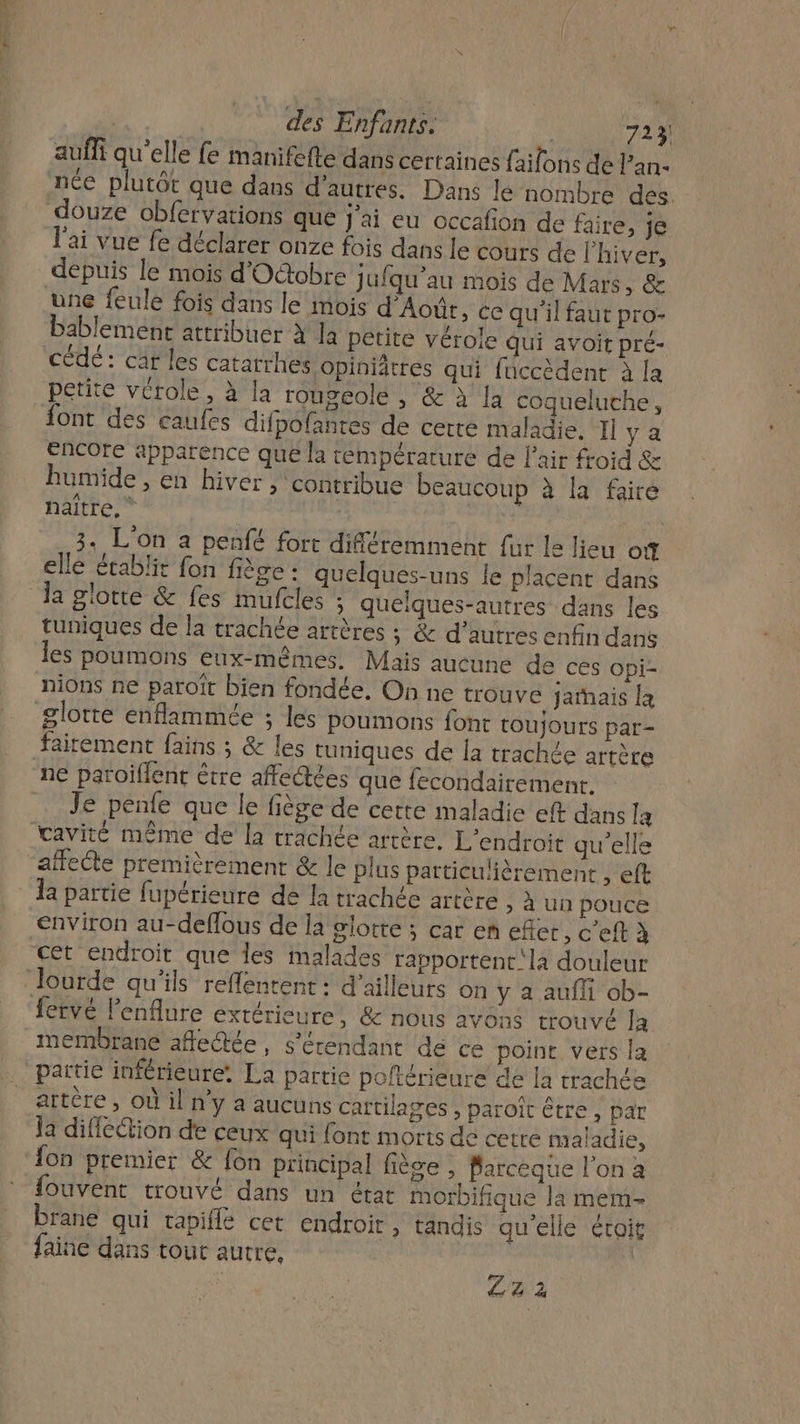 PETER | des Enfants. 723 auffi qu’elle fe manifefte dans certaines faifons de lan- née plutôt que dans d’autres. Dans le nombre des. l'ai vue fe déclarer onze fois dans le cours de l'hiver, depuis le mois d'Octobre ; ufqu'au mois de Mars, &amp; une feule fois dans le mois d'Août, ce qu'il faut pro- bablement attribuer à Ja petite véroie qui avoit pré- cédé : caf les catatrhes opiniâtres qui fuccèdent à la petite vcrole, à la rougeole , &amp; à la coqueluche, encore apparence que la température de l'air froid &amp; humide , en hiver , contribue beaucoup à la faire naitre, ” | 3. L'on à penfé fort différemment fur le lieu of elle établit fon fiège : quelques-uns le placent dans la giotte &amp; fes mufcles ; quelques-autres dans les tuniques de la trachée artères ; &amp; d’autres enfin dans les poumons eux-mêmes. Mais aucune de ces opi- nions ne paroït bien fondée. On ne trouve jarhais la ne paroiflent être affectées que fecondairement. Je penfe que le fiège de cette maladie eft dans la 1a partie fupérieure de la trachée artère &gt; à un pouce cet endroit que les malades rapportenc'la douleur fervé lenflure extérieure, &amp; nous avons trouvé la membrane aflectée, s'érendant dé ce point vers la partie inférieure. La partie poftérieure de la rrachée artère , où il n’y a aucuns cartilages , paroît être , par Ja difléction de ceux qui font morts de cetre maladie, {on premier &amp; fon principal fiège , Parceque l’on a fouvent trouvé dans un état morbifique la mem- Drane qui tapiflé cet endroit, tandis qu'elle étoit faine dans tout autre, | Zz2