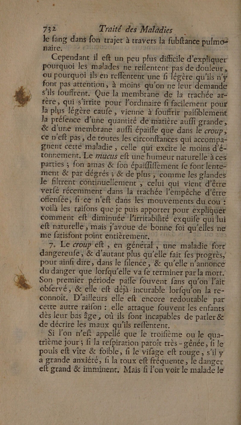 le fang dans fon trajet à traVers la fubftance pulmos faire. AQU de ’ Cependant il eft un peu plus difficile d'expliquer pourquoi les malades ne reflentent pas de douleur. Ou pourquoi ils en reflenrent une fi légère qu'ils nÿ font pas attention, à moins qu'on ne leur demande S'ils foufirent. Que la membrané de la trachée ar- tère, qui s'irtite pour ordinaire ff facilement pour la plus légère caufe , vienne à fouffrir paifblement la préfence d’une quantité dé matière auffi grande, &amp; d'une membrane auffi épaifle que dans le CTOUP » ce n'eft pas, de toutes les circonftances qui accompa- gnent certé maladie, celle qui excite le moins d'é- tonrement, Le zzucus eft une humeur naturelle à ces parties ; fon amas &amp; fon épaifliflement {e font lente: ment &amp; par degrés ; &amp; de plus ; comme les glandes le fltrent continuellement ; celui qui vient d’être Vérfé récemment dans la trachée l'empêche d’être offenfée, fi-cé n'eft dans les mouvements du cou : voilà les raifons que je puis apporter pour expliquer comment eft diminuée Pirritabilirté exquife qui lui eft naturelle, mais j'avoue dé bonne foi qu'elles ne me fatisfont point entièrement, ee 7. Le croup'elt , en général , une maladie fore pour ainfi dire, dans le filence , &amp; qu’elle n’annoñce du danger que lorfqu’elle va fe terminer par la mort. Son premier période pafle fouvent fans qu'on l'ait cbfervé, &amp; elle eft déjà: incurable lorfqu’on la re- connoit. D'ailleurs elle eft encore redoutable par cétte autre raïon : elle attaque fouvent les enfants dès leur bas âge, où ils font incapables de parler &amp; de décrire les maux qu'ils reffentent. Si l'on nef appellé que le troifième ou le qua- trième jour ; fi la refpiration paroît très - ênée, fi le pouls eft vite &amp; foible, fi le vifage eft rouge, s’il y a grande anxiété, fi la toux eff fréquente, le danger eft grand &amp; imminent, Mais fi l’on voit le malade le