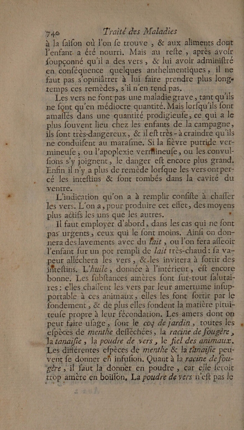 à la faifon où l’on fe trouve , &amp; aux aliments dont l'enfant. a été nourri. Mais au refte , après avoir {oupconné qu'il a des vers, &amp; lui avoir adminiftré en conféquence quelques anthelmentiques ; il ne faut pas s'opiniâtrer à lui faire prendre plus longe remps ces remèdes, s’il n'en rendpas. . S Les vers ne fontpas une maladiegrave, tant qu'ils ne font qu'en médiocre quantité. Mais lorfqu'ils font amallés dans une quantité prodigieufe, ce qui a le plus fouvent lieu chez les enfants de la campagne, ils font très-dangereux, &amp; ileft très -à craindre qu'ils ne conduifent au marafme. Si la fièvre putride ver- mineufe ; ou l’apoplexie verrfineufe, ou les convul- fions s’y joignent, le danger eft encore plus grand. Enfin il n°y a plus de remède lorfque les vers ontper- cé les inteftins &amp; font tombés dans la cavité du ventre. ; | | L'indication qu'on a à remplir confifte à .chafler les vers. L'on a, pour produire cet effet, des moyens plus actifs les uns que les autres. , Il faut employer d’abord, dans les cas qui ne font pas urgents, ceux qui le font moins. Ainfi on don- nera des lavements avec du fait , ou l'on fera afleoir l'enfant fur un pot rempli de lait rrès-chaud: fa va- peur alléchera les vers ,.&amp;.les invitera à fortir des ifiteftins. L'huile, donnée à l’intérieur, eft encore bonne. Les fubftances amères font fur-rout falutai- res : elles chaflent les vers par leur amertume infup- portable à ces animaux, elles les font fortir par le fondement , &amp; de plus elles fondent la matière pitui- _ reufe propre à leur fécondation. Les-amers dont on peur faire ufage, fonc le cog de jardin , toutes les efpèces de menthe defléchées, la racine de fougère , a tanaifie , la poudre de vers , le fiel des animaux. Les diftérentes efpèces de menthe &amp; la tanaifre peu- vent fe donner eñ infufon. Quant à la racine de fou- ‘gère , il faut la donner en poudre , car elle feroit trop amère en boiflon, La poudre de vers neft pas le