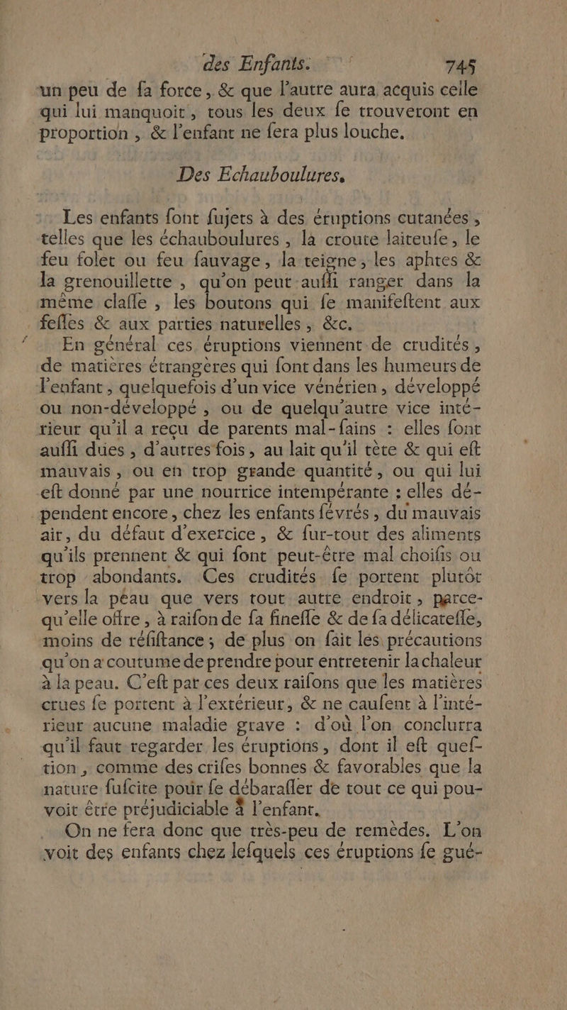 un peu de fa force, &amp; que l’autre aura acquis ceile qui lui manquoit, tous les deux fe trouveront en proportion , &amp; l'enfant ne fera plus louche, Des Echauboulures, Les enfants font fujets à des éruptions cutanées, telles que les échauboulures , la croute laiteufe, le feu folet ou feu fauvage, la teigne, les aphres &amp; la grenouillette , qu’on peut aufli ranger dans la même clafle ; les boutons qui fe manifeftent aux _fefles &amp; aux parties naturelles, &amp;c. | {En général ces. éruptions viennent de crudités , de matières étrangères qui font dans les humeurs de l'enfant, quelquefois d’un vice vénérien, développé ou non-développé , ou de quelqu’autre vice inté- rieur qu'il a recu de parents mal-fains : elles font aufli dues , d'autres fois, au lait qu'il tète &amp; qui eft mauvais, ou en trop grande quantité, ou qui lui eft donné par une nourrice intempérante : elles dé- _pendent encore, chez les enfants févrés , du mauvais air, du défaut d'exercice, &amp; fur-tout des aliments qu'ils prennent &amp; qui {ont peut-être mal choifis ou trop abondants. Ces crudités fe portent plutôt vers la péau que vers tout autre endroit, parce- qu’elle offre , à raifon de fa finefle &amp; de {a délicatefle, moins de réfiftance; de plus on fait les précautions qu'on a coutume de prendre pour entretenir lachaleur à la peau. C’eft par ces deux railons que les matières crues fe portent à l’extérieur, &amp; ne caulent à l'inté- rieur aucune maladie grave : d'où l'on conclurra qu'il faut regarder les éruptions, dont il eft quef- tion , comme des crifes bonnes &amp; favorables que la nature fufcite pour fe débarafler de tout ce qui pou- voit être préjudiciable 4 l'enfant. On ne fera donc que très-peu de remèdes. L'on voit des enfants chez lefquels ces éruptions {e gué-