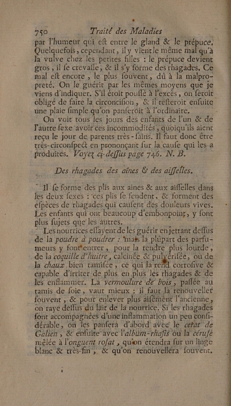 * 250 . Traité des Maladies par l'humeur qui eft entre le gland &amp; le prépuce. Queélquefois , cependant, ily vientle même mal qu'à la vulve chez les petites filles : le prépuce devient gros , il fe crevalle, &amp; il s’y forme des rhagades. Ce mal eft encore , le plus fouvent, dù à la malpro- preté. On le guérit par les mêmes moyens que je obligé de faire la circoncifion, &amp; il refteroit enfuite une plaie fimple.qu'on panferoit à l'ordinaire. On voit tous les jours des enfants de l’un &amp; de Fautre fexe ‘avoir ces incommodités , quoiqu'ils aient reçu le jour de parents très -fains. Il faut donc être très-circonfpect en prononçanit fur la caufe qui les a produites. Voyez c-deffüs page 746. N. B. Des rhagades des aînes &amp; des aiffelles. 11 fe forme des plis aux aines &amp; aux aiflelles dans les deux fexes : ‘ces plis fe fendent, &amp; formént des éfpèces de rhagades qui caufent des douleurs vives. Les enfants qui ont beaucoup d’embonpoinr, y font plus fujets que les autres. | * Les nourrices effayent de les guérir enjettant deflus dé la poudre à poudrer : ‘mais la plüpart des parfu- meurs y fontentrer, pour la rendre plus lourde, la chaux bien tanmifée , cé qui la reñd. corrofive &amp; capable d'’irriter de plus en plus lés rhagades &amp; de les énflammer. La vermoulure de bois, pallée au tamis de foie, vaut mieux : il faut.Ja renouveller fouvent ,. &amp; pout enlever plus ailément l'ancienne, on raye déflus du läit de là nourrice. Si les rhagades font accompagnées d'une inflammation un peu Confi- dérable, on es panfera d’abord avec lé fat de Galien, &amp; emuite avec l'albüm-rhafis où la cérué mêlée à l’onguent rofat , quæn étendra fur un linge blanc &amp; très-fin, &amp; qu'on renouvelléra fouvent,