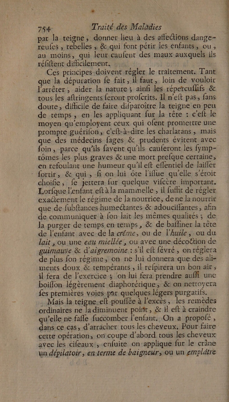 L2 2 par la teigne, donner lieu à des affections dange- reules , rebelles ; &amp;.qui font périr Îles enfants, ou, au moins, qui leur caufent des maux auxquels ils réfiftent difficilement. Ces priacipes-.doivent régler le traitement. Tant que la dépuration fe fair, il faut, loin de vouloir l'arrêter, aider la nature; ainfi les répercufhfs &amp; tous les aftringents feront profcrits. Il n'eft pas, fans doute, difficile de faire difparoîïtre la teigne en peu de temps, en les appliquant fur la tête : c'eit le moyen qu'employent ceux qui ofent promettre une prompre guérifon, c'eft-à-dire les charlatans , mais que des médecins fages &amp; prudents évitent avec {oin, parce qu'ils favent qu'ils cauferont les fymp- tomes les plus graves &amp; une mort prefque certaine, en refoulant une humeur qu'il eft eflentiel de laifler fortir, &amp; qui, fi on lui ôte l'iflue qu'elle s’éroit choifie, fe jettera fur quelque vifcère important. Lorfque l'enfant eft à la mammelle , il fufht de règler exactement le régime de la nourrice, de ne la nourrir que de fubftances humeétantes &amp; adouciffantes , afin de communiquer à fon lait les mêmes qualités ; de la purger de remps.en temps, &amp; de bafliner la tête de l'enfant avec de la crée, ou de l'huile, ou du lait , ou une eau miellée , ou avec une décottion de guimauve &amp; d'aigremoine : s'il eft févré , onréglera de plus fon régime, on ne lui donnera que des ali- ments doux &amp; tempérants , il refpirera un bon air ; il fera de l'exercice 3 ‘on lui fera prendre auñfi une boiflon lécèrement diaphoretique, &amp; on netroyera fes premières voies par quelques légers purgatifs. . Mais la teigne-eft pouffée à l'excès, les remèdes ordinaires ne la diminuent point, &amp; il eft à craindre qu’elle ne fafle fuccomber l'enfant. On a propolc , dans ce cas, d’arracher tous les cheveux. Pour faire cette opération, on coupe d’abord tous les cheveux avec les cifeaux , enfuite on’applique fur le cräne un dépilatoir , enterme de baignewr, où un emplätre PRET