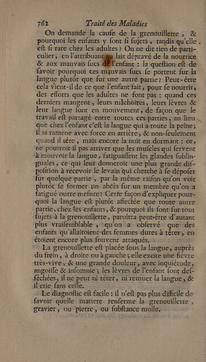 On demande la caufe de la grenouillette , &amp; pourquoi les enfants y font fi fujets ; tandis qu'elle . eft fi rare chez les adultes &gt; On ne dit rien de parti- culier, en lattribuantiu lait dépravé de la nourrice &amp; aux mauvais fucs enfant : la queftion eft de favoir pourquoi ces mauvais fucs fe portent fur la langue plutôt que fur une autre partie? Peut-être cela vient-il de ce que l'enfant fait, pour fe nourrir, des efforts que les adultes ne font pas : quand ces derniers mangent , leurs mâchoires, leurs lèvres &amp; leur langue font en mouvement, de façon que le travail eft partagé entre toutes ces parties, au lieu. que chez l'enfant c’eft la langue qui a toute la peine; il ja ramene avec force en arrière, &amp; non-feulement quand il cète, mais encore la nuit en dormant : or, né pourroit-il pas arriver que les mufcles qui fervent à mouvoir la langue, fatiguaflent les glandes fublin- guales , ce qui leur donneroit une plus grande dif- pofition à recevoir le levain qui cherche à fe dépofer fur quelque partie , par la même raifon qu’on voit plutot fe former nn abéès fur un membre qu'on:a fatigué outre mefure? Cette façon d'expliquer pour- quoi la langue eft plutôt affectée que toute autre “partie, chez les enfants, &amp; pourquoï:ils font fur-tout fujets à la grenouillette, paroîtra peut-être ‘d'autant plus vraifemblable ,; qu'on a obfervé que des enfants qu'allaitoient des femmes dures à réter, en étoient encore plus fouvent attaqués. tq La grenouillette eft placée fous la langue, auprès du frein, à droite ou à gauche ;.elle excite une fièvre très-vive.-&amp; une grande douleur, avec inquiétude, angoifle &amp; infomnie ; les lèvres de l’enfant font def- féchées, il ne peut ni téter, ni remuer la langue, &amp; il crie fans cefle. . 7 Le diagnoftic eft facile : il n’eft pas plus difficile de favoir quelle matiere renferme la :grenouillette , gravier, ou pierre, ou fubftance molle.