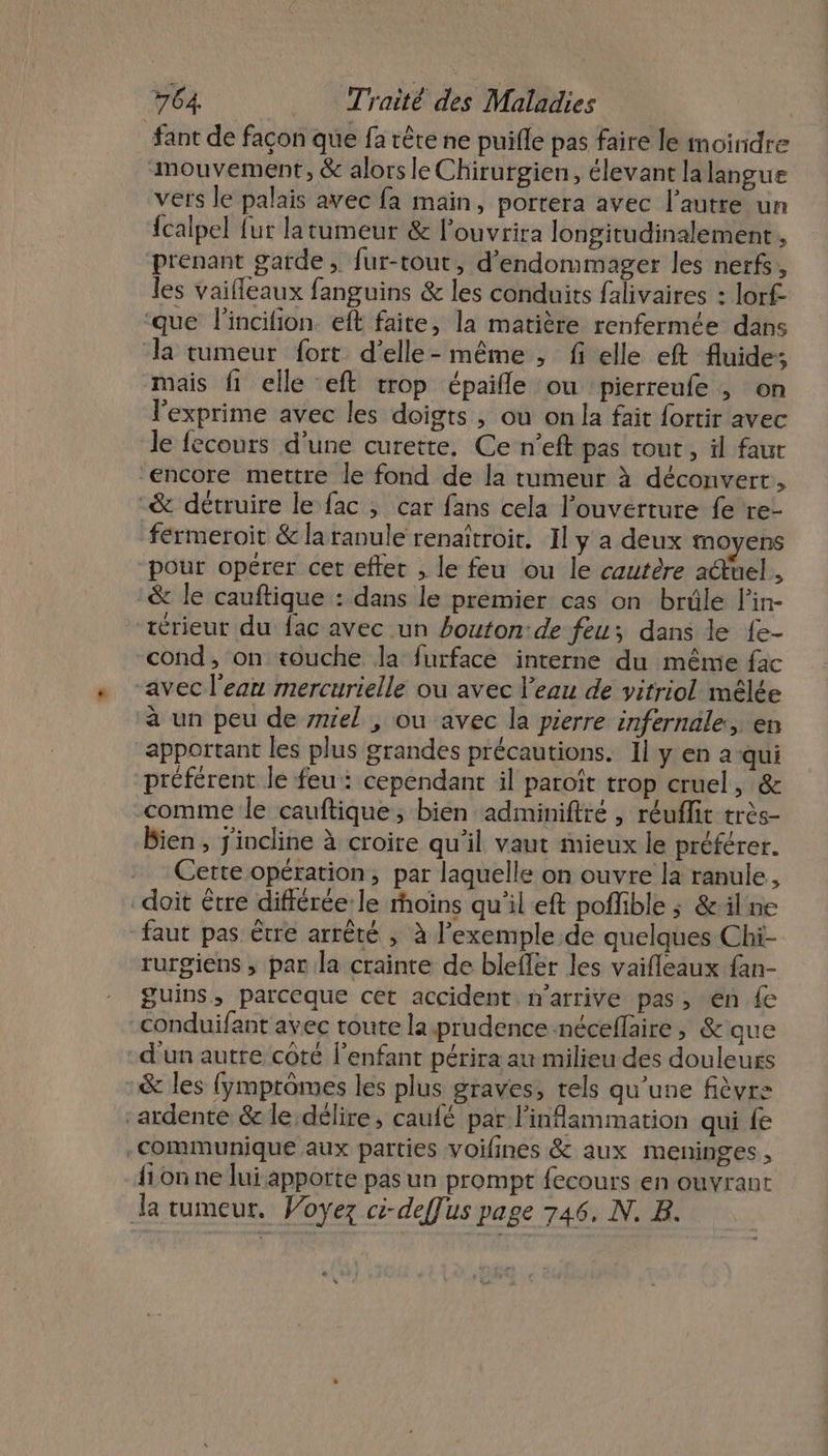 fant de façon que fa rête ne puifle pas faire le moindre mouvement, &amp; alors le Chirurgien, élevant la langue vers le palais avec fa main, portera avec l’autre un {calpel fur la tumeur &amp; louvrira longitudinalement , prenant garde, fur-tout, d’endommager les nerfs, les vaifleaux fanguins &amp; les conduits falivaires : lorf- ‘que lincifion. eft faite, la matière renfermée dans la tumeur fort d’elle- même ; f elle eft fluide; mais fi elle eft trop épaifle ou pierreufe ; on l'exprime avec les doigts , ou on la fait fortir avec le fecours d’une curette, Ce n’eft pas tout, il faut ‘encore mettre le fond de la tumeur à déconvert, -&amp; détruire le fac ; car fans cela l'ouverture fe re- férmeroit &amp; laranule renaïtroit. Il y a deux moyens “pour opérer cet efter , le feu ou le cautère a@uel., &amp; le cauftique : dans le premier cas on brûle l'in- térieur du fac avec un bouton:de feu; dans le {e- cond, on touche la furface interne du même fac “avec l'ean mercurielle ou avec l’eau de vitriol mêlée à un peu de mel , ou avec la pierre infernale, en apportant les plus grandes précautions. Il y en a-qui préférent le feu: cependant il paroît trop cruel, &amp; comme le cauftique, bien adminifiré , réuffit très- Bien , jiocline à croire qu'il vaut mieux le préférer. Cette opération, par laquelle on ouvre la ranule, doit être différée: le moins qu'il eft poffible ; &amp;il ne faut pas être arrêté , à l'exemple de quelques Chi- rurgiens ; par la crainte de blefler les vaifleaux fan- guins, parceque cet accident n'arrive pas, en {e conduifant avec toute la prudence néceflaire, &amp; que d'un autre coté l'enfant périra au milieu des douleurs &amp; les (ymprômes les plus graves, rels qu’une fièvre ‘ardenté &amp; le délire, caufé par linflammation qui fe communique aux parties voifines &amp; aux meninges , {ion ne lui apporte pas un prompt fecours en ouvrant Ja tumeur. Voyez ci-deffus page 746. N. B.