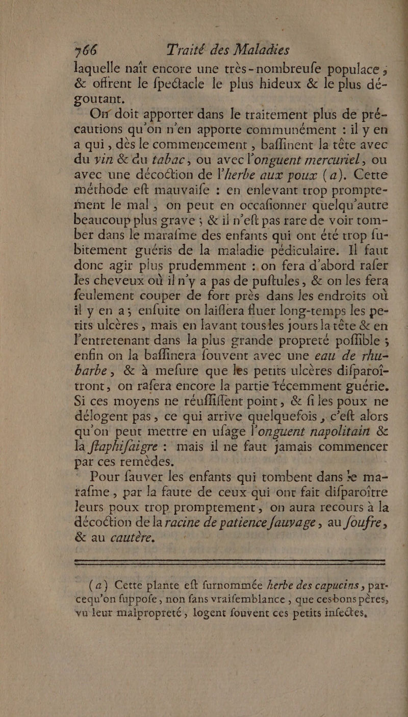 laquelle naït encore une très-nombreufe populace ; &amp; offrent le fpectacle le plus hideux &amp; le plus dé- goutant. | Oùir doit apporter dans le traitement plus de pré- cautions qu'on n'en apporte communément : il y en a qui, dès le commencement , baflinent la tête avec du yen &amp; au tabac, ou avec l'onguent mercuriel, ou avec une décoction de l'herbe aux poux (a). Cette méthode eft mauvaife : en enlevant trop prompte- ment le mal, on peut en occafionner quelqu’autre beaucoup plus grave ; &amp; il n’eft pas rare de voir tom- ber dans le marafme des enfants qui ont été trop fu- bitement guéris de la maladie pédiculaire. Il faut donc agir plus prudemment :.on fera d'abord rafer les cheveux où iln’y a pas de puftules, &amp; on les fera feulement couper de fort près dans les endroits où il y en a; enfuite on laiflera fluer long-remps les pe- tits ulcères , nrais en lavant tousles jours la tête &amp; en l’entretenant dans la plus grande propreté poffible ; enfin on la baflinera fouvent avec une eau de rhu- barbe, &amp; à mefure que les petits ulcères difparot- tront, on rafera encore la partie técemment guérie. Si ces moyens ne réufliflent point, &amp; files poux ne délogent pas, ce qui arrive quelquefois ,.c’eft alors qu'on peut mettre en ufage l’onguent napolitain &amp; la ffaphifaigre : mais il ne faut jamais commencer par ces remèdes. | Pour fauver les enfants qui tombent dans *e ma- rafme , par la faute de ceux qui ont fait difparoître leurs poux trop promptement, on aura recours à la décoétion de la racine de patience fauvage , au foufre, &amp; au cautère, : (a) Cette plante eft furnommée erbe des capucins , pat- cequ’on fuppofe, non fans vraifemblance , que cesbons pères, vu leur malpropteté, logent fouvent ces petits infeétes,