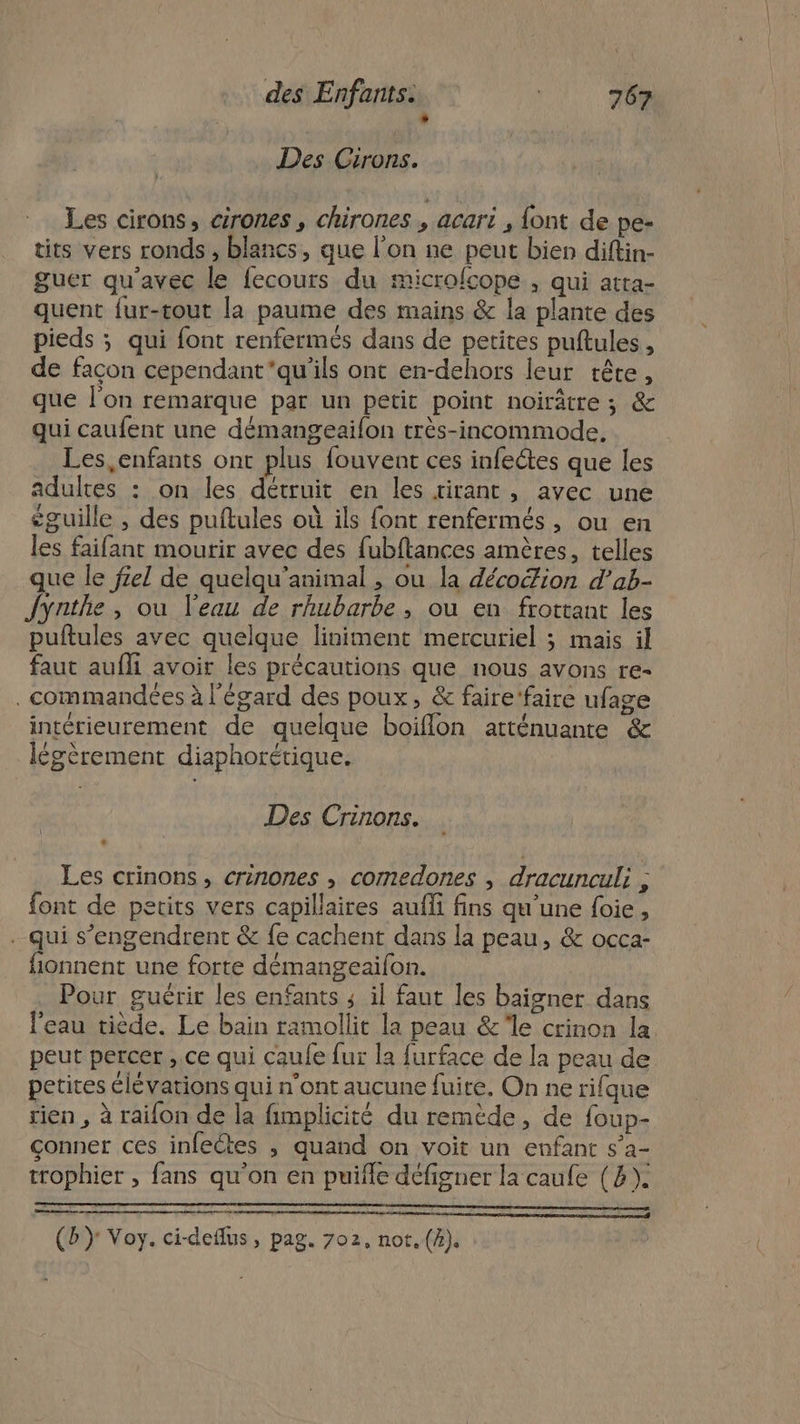 L] Des Cirons. Les cirons, cirones , chirones , acari , {ont de pe- tits vers ronds, blancs, que l’on ne peut bien diftin- guer qu'avec le fecours du microfcope , qui atta- quent fur-tout la paume des mains &amp; la plante des pieds ; qui font renfermés dans de petites puftules, de facon cependant'qu'ils ont en-dehors leur tête, que l'on remarque par un petit point noirâtre ; &amp; qui caufent une démangeailon très-incommode, Les, enfants ont plus fouvent ces infectes que les adultes : on les détruit en les tirant , avec une éguille , des puftules où ils font renfermés, ou en les faifant mourir avec des fubftances amères, telles que le fel de quelqu’animal , ou la décoion d’ab- Jynthe, ou l'eau de rhubarbe, ou en frottant les puftules avec quelque liniment mercuriel ; mais il faut aufli avoir les précautions que nous avons re- . commandées à l'égard des poux, &amp; faire ‘faire ufage intérieurement de quelque boiflon atténuante &amp; légèrement diaphorétique. Des Crinons. Les crinons, crinones , comedones , dracunculi , font de petits vers capillaires auffi fins qu’une foie, - qui s’engendrent &amp; {e cachent dans la peau, &amp; occa- fionnent une forte démangeaifon. Pour guérir les enfants ; il faut les baigner dans l'eau tiède. Le bain ramollit la peau &amp;le crinon la peut percer ,.ce qui caufe fur la furface de la peau de petites élévations qui n’ont aucune fuite. On ne rifque rien , à raifon de la fimplicité du remède, de foup- conner ces infectes , quand on voit un enfant s’a- trophier , fans qu'on en puifle défigner la caufe (2). CS